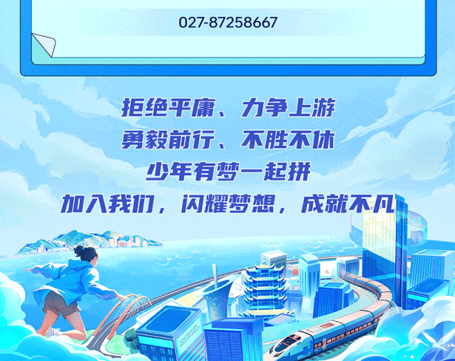 <p>027-87258667</p>
<p>拒绝平庸、力争上游</p>
<p>勇毅前行、不胜休</p>
<p>少年有梦一起拼</p>
<p>加入我们,闪耀梦想,成就不凡们</p>
