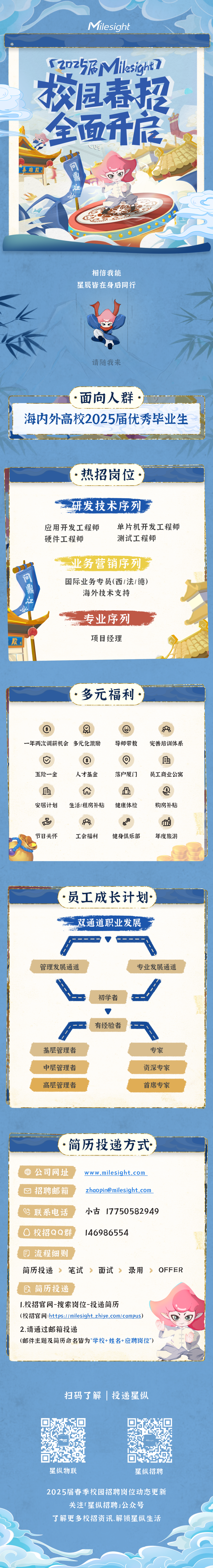 <p>Milesight</p>
<p>S2025FMilesight7<br/>校园春招</p>
<p>全面开底<br/>英雄胶</p>
<p>问鼎</p>
<p>相信我能</p>
<p>星辰皆在身后同行</p>
<p>请随我来</p>
<p>面向人群</p>
<p>海内外高校2025届优秀毕业生</p>
<p>热招岗位</p>
<p>研发技术序列</p>
<p>应用开发工程师<br/>硬件工程师</p>
<p>单片机开发工程师<br/>测试工程师</p>
<p>问鼎，</p>
<p>业务营销序列<br/>国际业务专员(西1法1德)<br/>海外技术支持</p>
<p>段</p>
<p>专业序列<br/>项目经理</p>
<p>多元福利</p>
<p> </p>
<p>一年两次调薪机会多元化激励</p>
<p>导师带教</p>
<p>完善培训体系</p>
<p>五险一金</p>
<p> </p>
<p>安居计划</p>
<p>$<br/>人才基金</p>
<p>生活/租房补贴</p>
<p>落户厦门</p>
<p>h<br/>健康体检</p>
<p> </p>
<p>员工商业公寓</p>
<p> </p>
<p>购房补贴</p>
<p>名<br/>节日关怀</p>
<p>8<br/>工会福利</p>
<p>S</p>
<p>健身俱乐部</p>
<p>i<br/>年度旅游</p>
<p>员工成长计划<br/>双通道职业发展</p>
<p>管理发展通道</p>
<p>专业发展通道</p>
<p>初学者</p>
<p>有经验者</p>
<p>基层管理者<br/>中层管理者<br/>高层管理者</p>
<p>专家<br/>资深专家<br/>首席专家</p>
<p>简历投递方式</p>
<p>公司网址<br/>招聘邮箱</p>
<p>www.milesight.com<br/>zhaopin@milesight.com</p>
<p>3 联系电话<br/> 校招QQ群</p>
<p>小古17750582949<br/>146986554</p>
<p>流程细则<br/>简历投递</p>
<p>笔试</p>
<p>面试</p>
<p>录用</p>
<p>OFFER</p>
<p> 简历投递</p>
<p>1.校招官网-搜索岗位-投递简历</p>
<p>(校招官网:https://milesight.zhiye.com/campus)<br/>2.请通过邮箱投递</p>
<p>(邮件主题及简历命名皆为“学校+姓名+应聘岗位”)</p>
<p>扫码了解|投递星纵</p>
<p>星纵物联</p>
<p>星纵招聘</p>
<p>2025届春季校园招聘岗位动态更新</p>
<p>关注「星纵招聘」公众号</p>
<p>了解更多校招资讯、解锁星纵生活</p>
