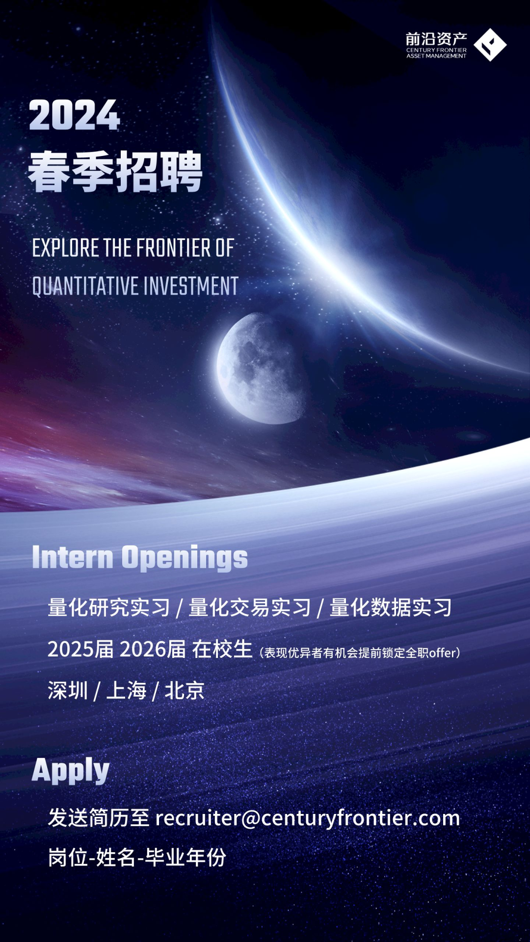 <p>前沿资产ASNEYMNRCENENR◆</p>
<p>2024</p>
<p>春季招聘</p>
<p>EXPLORE THE FRONTIEROF</p>
<p>QUANTITATIVE INVESTMENT</p>
<p>Intern Openings</p>
<p>量化研究实习/量化交易实习/量化数据实习</p>
<p>2025届2026届在校生(表现优异者有机会提前锁定全职offer)</p>
<p>深圳/上海北京</p>
<p>Apply</p>
<p>发送简历至recruiter@centuryfrontier.com</p>
<p>岗位姓名毕业年份</p>
