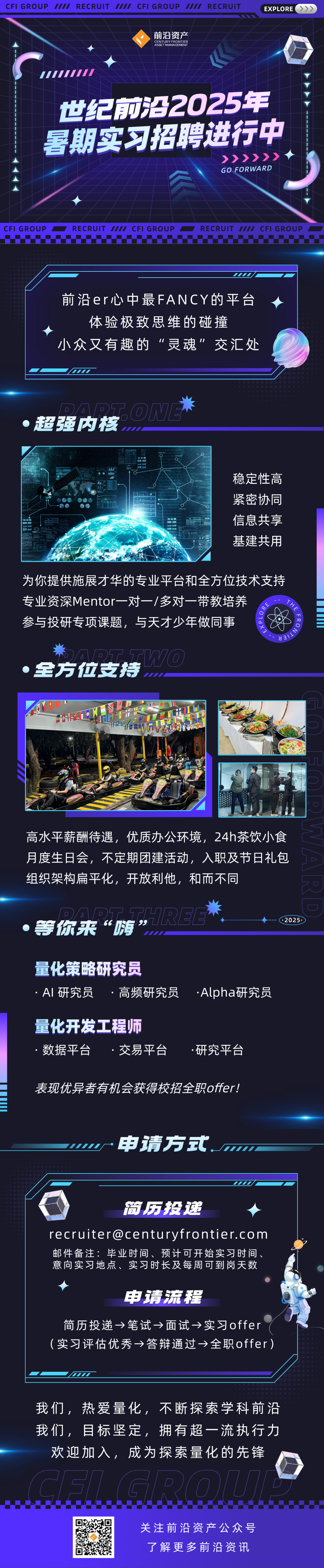 <p>CFI GROUP<br/>777<br/>RECRUIT<br/>7770<br/>CFI GROUP<br/>777<br/>RECRUIT</p>
<p> </p>
<p>前沿资产<br/>CENTURXFRONTER</p>
<p>EXPLORE<br/> </p>
<p>世纪前沿2025年<br/>暑期实习招聘进行中</p>
<p>>>>>>><br/>GO FORWARD</p>
<p>CFI GROUP</p>
<p>RECRUIT<br/>IIII CFI GROUP</p>
<p>RECRUIT IIII CFI GROUP</p>
<p>前沿er心中最FANCY的平台<br/>体验极致思维的碰撞</p>
<p>小众又有趣的“灵魂”交汇处</p>
<p>超强内核</p>
<p>ON</p>
<p>稳定性高<br/>紧密协同<br/>信息共享<br/>基建共用</p>
<p>为你提供施展才华的专业平台和全方位技术支持<br/>专业资深Mentor一对一/多对一带教培养</p>
<p>THE</p>
<p>《4ordx?</p>
<p>参与投研专项课题，<br/>与天才少年做同事</p>
<p>时/LNo8</p>
<p>全方位支持</p>
<p>高水平薪酬待遇，<br/>优质办公环境，24h茶饮小食<br/>月度生日会，不定期团建活动，入职及节日礼包<br/>组织架构扁平化，开放利他，和而不同</p>
<p>等你来“涛”HREE</p>
<p>2025</p>
<p>量化策略研究员</p>
<p>AI研究员<br/>高频研究员</p>
<p>.Alpha研究员</p>
<p>量化开发工程师<br/>数据平台<br/>交易平台</p>
<p>研究平台</p>
<p>表现优异者有机会获得校招全职offer!</p>
<p>申请方式</p>
<p>简历投递</p>
<p>recruiter@centuryfrontier.com<br/>邮件备注:毕业时间、预计可开始实习时间<br/>意向实习地点、实习时长及每周可到岗天数</p>
<p>申请流程</p>
<p>简历投递→笔试→面试→实习offer<br/>(实习评估优秀→答辩通过→全职offer)</p>
<p>我们，热爱量化，<br/>不断探索学科前沿<br/>我们，目标坚定，<br/>拥有超一流执行力</p>
<p>欢迎加入，成为探索量化的先锋</p>
<p>关注前沿资产公众号<br/>了解更多前沿资讯</p>
