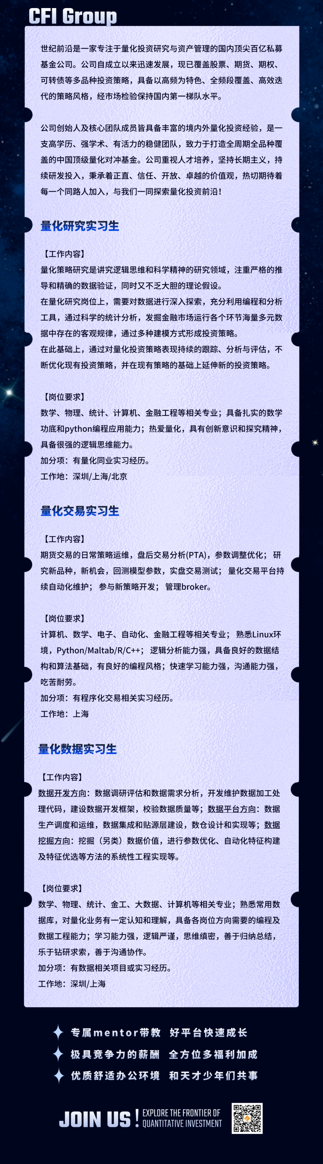 <p>CFI Group</p>
<p>世纪前沿是一家专注于量化投资研究与资产管理的国内顶尖百亿私募<br/>基金公司。公司自成立以来迅速发展，现已覆盖股票、期货、期权、<br/>可转债等多品种投资策略，具备以高频为特色、全频段覆盖、高效迭<br/>代的策略风格，经市场检验保持国内第一梯队水平。</p>
<p>公司创始人及核心团队成员皆具备丰富的境内外量化投资经验，是一<br/>支高学历、强学术、有活力的稳健团队，致力于打造全周期全品种覆<br/>盖的中国顶级量化对冲基金。公司重视人才培养，坚持长期主义，持<br/>续研发投入，秉承着正直、信任、开放、卓越的价值观，热切期待着<br/>每一个同路人加入，与我们一同探索量化投资前沿!</p>
<p>量化研究实习生</p>
<p>[工作内容]</p>
<p>量化策略研究是讲究逻辑思维和科学精神的研究领域，注重严格的推<br/>导和精确的数据验证，同时又不乏大胆的理论假设。</p>
<p>在量化研究岗位上，需要对数据进行深入探索，充分利用编程和分析<br/>工具，通过科学的统计分析，发掘金融市场运行各个环节海量多元数<br/>据中存在的客观规律，通过多种建模方式形成投资策略。</p>
<p>在此基础上，通过对量化投资策略表现持续的跟踪、分析与评估，不<br/>断优化现有投资策略，并在现有策略的基础上延伸新的投资策略。</p>
<p>[岗位要求]</p>
<p>数学、物理、统计、计算机、金融工程等相关专业;具备扎实的数学<br/>功底和python编程应用能力;热爱量化，具有创新意识和探究精神，<br/>具备很强的逻辑思维能力。</p>
<p>加分项:有量化同业实习经历。</p>
<p>工作地:深圳/上海/北京</p>
<p>量化交易实习生</p>
<p>[工作内容]</p>
<p>期货交易的日常策略运维，盘后交易分析(PTA)，参数调整优化;研<br/>究新品种，新机会，回测模型参数，实盘交易测试;量化交易平台持<br/>续自动化维护;参与新策略开发;管理broker。</p>
<p>[岗位要求]</p>
<p>计算机、数学、电子、自动化、金融工程等相关专业;熟悉Linux环<br/>境，Python/Maltab/R/C++;逻辑分析能力强，具备良好的数据结<br/>构和算法基础，有良好的编程风格;快速学习能力强，沟通能力强，<br/>吃苦耐劳。</p>
<p>加分项:有程序化交易相关实习经历。</p>
<p>工作地:上海</p>
<p>量化数据实习生</p>
<p>[工作内容]</p>
<p>数据开发方向:数据调研评估和数据需求分析，开发维护数据加工处<br/>理代码，建设数据开发框架，校验数据质量等;数据平台方向:数据<br/>生产调度和运维，数据集成和贴源层建设，数仓设计和实现等;数据<br/>挖掘方向:挖掘(另类)数据价值，进行参数优化、自动化特征构建<br/>及特征优选等方法的系统性工程实现等。</p>
<p>[岗位要求]</p>
<p>数学、物理、统计、金工、大数据、计算机等相关专业;熟悉常用数<br/>据库，对量化业务有一定认知和理解，具备各岗位方向需要的编程及<br/>数据工程能力;学习能力强，逻辑严谨，思维缜密，善于归纳总结，<br/>乐于钻研求索，善于沟通协作。</p>
<p>加分项:有数据相关项目或实习经历。</p>
<p>工作地:深圳/上海</p>
<p>专属mentor带教 好平台快速成长<br/>极具竞争力的薪酬 全方位多福利加成<br/>优质舒适办公环境和天才少年们共事</p>
<p>JOIN US!<br/>EXPLORE THE FRONTIER DF</p>
<p>●QUANTITATIVE INVESTMENT</p>

