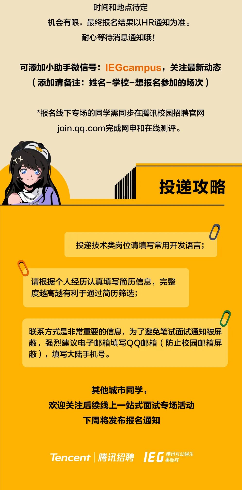 <p>时间和地点待定</p>
<p>机会有限，最终报名结果以HR通知为准。</p>
<p>耐心等待消息通知哦!</p>
<p>可添加小助手微信号:IEGcampus，关注最新动态</p>
<p>(添加请备注:姓名-学校-想报名参加的场次)</p>
<p>*报名线下专场的同学需同步在腾讯校园招聘官网<br/>join.qq.com完成网申和在线测评。</p>
<p>投递攻略</p>
<p>投递技术类岗位请填写常用开发语言;</p>
<p>0</p>
<p>请根据个人经历认真填写简历信息，完整<br/>度越高越有利于通过简历筛选;</p>
<p>C</p>
<p>联系方式是非常重要的信息，为了避免笔试面试通知被屏<br/>蔽，强烈建议电子邮箱填写QQ邮箱(防止校园邮箱屏<br/>蔽)，填写大陆手机号。</p>
<p>其他城市同学，</p>
<p>欢迎关注后续线上一站式面试专场活动</p>
<p>下周将发布报名通知</p>
<p>Tencent|腾讯招聘</p>
<p>IEG<br/>腾讯互动娱乐<br/>事业群</p>

