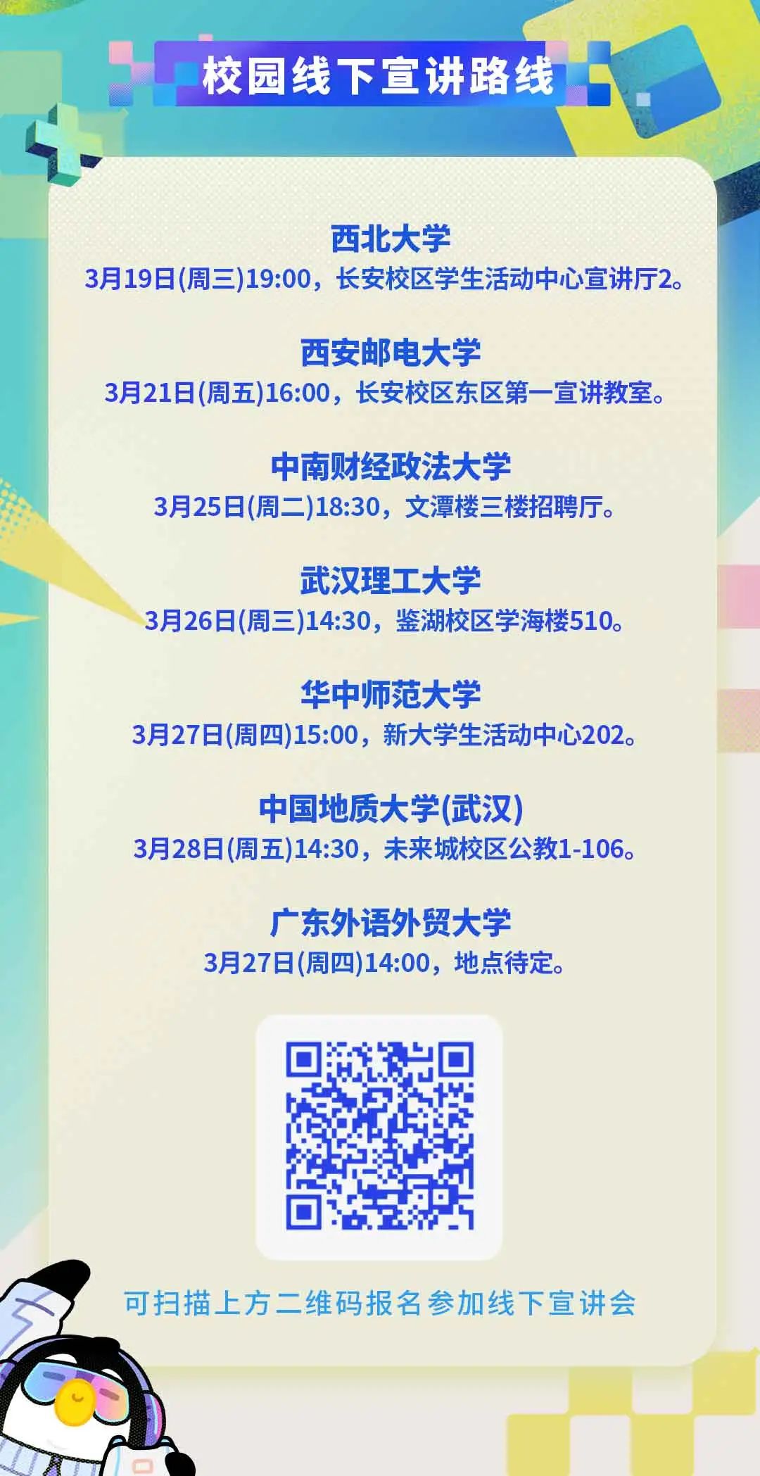 <p>校园线下宣讲路线</p>
<p>4</p>
<p>西北大学</p>
<p>3月19日(周三)19:00,长安校区学生活动中心宣讲厅2。</p>
<p>西安邮电大学</p>
<p>3月21日(周五)16:00,长安校区东区第-宣讲教室。</p>
<p>中南财经政法大学</p>
<p>3月25日(周二)18:30,文潭楼三楼招聘厅。</p>
<p>武汉理工大学</p>
<p>3月26日(周三)14:30,鉴湖校区学海楼510。</p>
<p>华中师范大学</p>
<p>3月27日(周四)15:00,新大学生活动中心202。</p>
<p>中国地质大学(武汉)</p>
<p>3月28日(周五)14:30,未来城校区公教1-106。</p>
<p>广东外语外贸大学</p>
<p>3月27日(周四)14:00,地点待定。</p>
<p>☐</p>
<p>可扫描上方二维码报名参加线下宣讲会</p>
