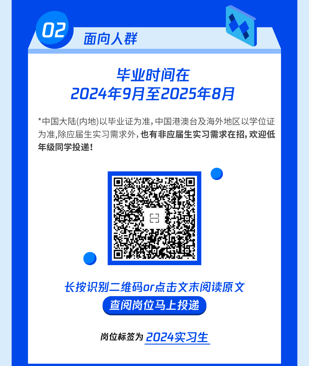 <p>02</p>
<p>面向人群</p>
<p>毕业时间在</p>
<p>2024年9月至2025年8月</p>
<p>*中国大陆(内地)以毕业证为准,中国港澳台及海外地区以学位证</p>
<p>为准,除应届生实习需求外,也有非应届生实习需求在招,欢迎低</p>
<p>年级同学投递!</p>
<p>长按识别二维码or点击文末阅读原文</p>
<p>C查阅岗位马上投递</p>
<p>岗位标签为2024实习生</p>

