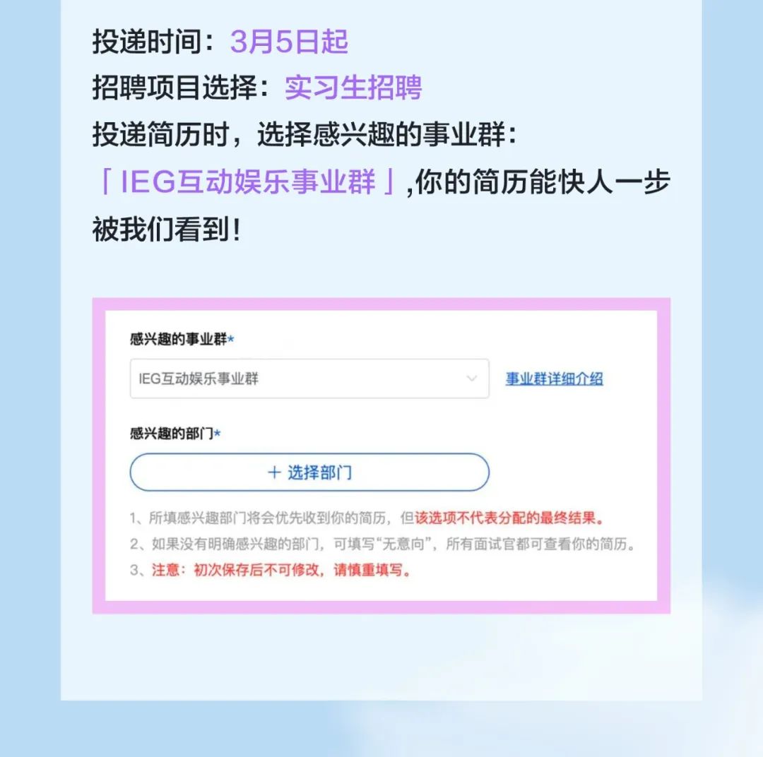 <p>投递时间:3月5日起</p>
<p>招聘项目选择:实习生招聘</p>
<p>投递简历时，选择感兴趣的事业群:</p>
<p>「IEG互动娱乐事业群」,你的简历能快人一步<br/>被我们看到!</p>
<p>感兴趣的事业群<br/>IEG互动娱乐事业群</p>
<p>事业群详细介绍</p>
<p>感兴趣的部门*</p>
<p>+选择部门</p>
<p>1、所填感兴趣部门将会优先收到你的简历，但该选项不代表分配的最终结果。</p>
<p>2、如果没有明确感兴趣的部门，可填写“无意向”，所有面试官都可查看你的简历。<br/>3、注意:初次保存后不可修改，请慎重填写。</p>

