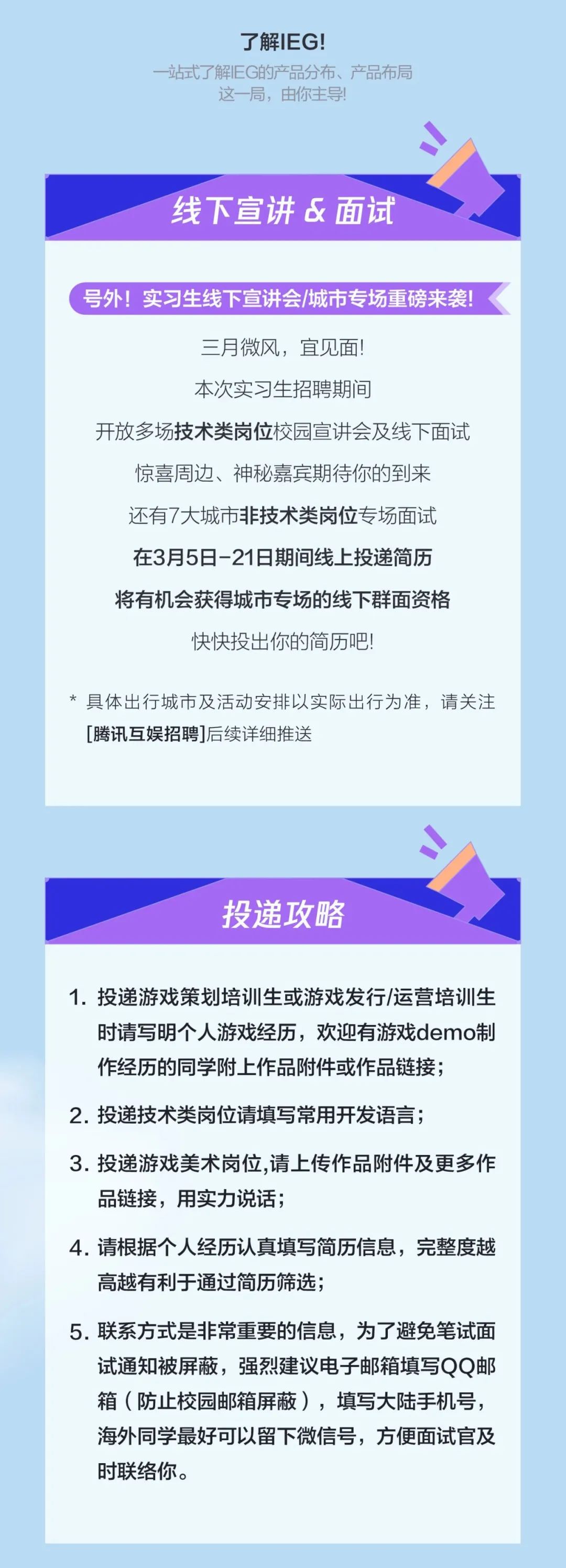 <p>了解IEG!</p>
<p>一站式了解EG的产品分布、产品布局</p>
<p>这一局，由你主导!</p>
<p>线下宣讲&面试</p>
<p>号外!实习生线下宣讲会/城市专场重磅来袭!</p>
<p>三月微风，宜见面!</p>
<p>本次实习生招聘期间</p>
<p>开放多场技术类岗位校园宣讲会及线下面试<br/>惊喜周边、神秘嘉宾期待你的到来</p>
<p>还有7大城市非技术类岗位专场面试<br/>在3月5日-21日期间线上投递简历<br/>将有机会获得城市专场的线下群面资格</p>
<p>快快投出你的简历吧!</p>
<p>*具体出行城市及活动安排以实际出行为准，请关注<br/>[腾讯互娱招聘]后续详细推送</p>
<p>投递攻略</p>
<p>1.投递游戏策划培训生或游戏发行/运营培训生</p>
<p>时请写明个人游戏经历，欢迎有游戏demo制<br/>作经历的同学附上作品附件或作品链接;</p>
<p>2.投递技术类岗位请填写常用开发语言;</p>
<p>3.投递游戏美术岗位,请上传作品附件及更多作<br/>品链接，用实力说话;</p>
<p>4.请根据个人经历认真填写简历信息，完整度越<br/>高越有利于通过简历筛选;</p>
<p>5.联系方式是非常重要的信息，为了避免笔试面</p>
<p>试通知被屏蔽，强烈建议电子邮箱填写QQ邮<br/>箱(防止校园邮箱屏蔽)，填写大陆手机号，<br/>海外同学最好可以留下微信号，方便面试官及<br/>时联络你。</p>
