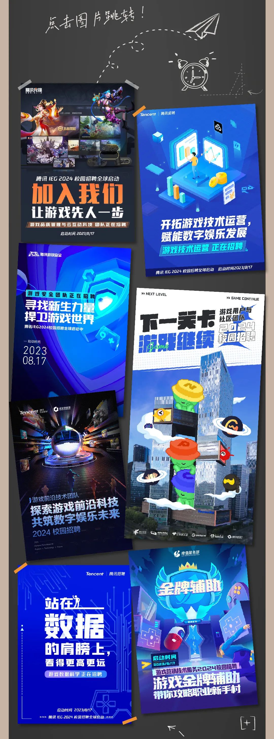 <p>点击图片跳转:</p>
<p>encent<br/>磷迅招</p>
<p>腾讯IEG2024校园招聘全球启动<br/>加入我们<br/>让游戏先人一步<br/>游戏品质管理与云互动科技团队正在招聘</p>
<p>启动时间 2023/8/1</p>
<p>公腾讯游戏安全</p>
<p>开拓游戏技术运营<br/>赋能数字娱乐发展<br/>游戏技术运营正在把聘<br/>腾讯1EG 2824校园招聘全球启动启动时间2D23/8/17</p>
<p>游戏安全团队正在招<br/>寻找新生力量<br/>捍卫游戏世界<br/>腾讯IEG2024校园招聘全球启动<br/>启动时间</p>
<p>2023</p>
<p>08,17</p>
<p> NEXT LEVEL</p>
<p> GAME CONTINUE</p>
<p>游戏用户与</p>
<p> </p>
<p>社区团队</p>
<p>2y</p>
<p>a</p>
<p>E<br/>绒<br/>硬园招啡</p>
<p>研发转能</p>
<p>1游戏前沿技术团</p>
<p>探索游戏前沿科技<br/>共筑数字娱乐未来<br/>2024 校园招聘</p>
<p> P</p>
<p>Guesam</p>
<p>增值服务部</p>
<p>腾讯</p>
<p>Tencent</p>
<p>腾讯招聘</p>
<p>站在游</p>
<p>败据<br/>的肩膀上<br/>看得更高更远<br/>游戏数据科学正在招聘</p>
<p>启动8时间 2023/8/1</p>
<p>>>>腾讯1EG2024校园招聘全球启动 <<</p>
<p>全牌辅助</p>
<p>启动时间</p>
<p>2023/84</p>
<p>游戏营销技术服务2024校园招聘<br/>游戏金牌辅助<br/>带你攻略职业新手村</p>