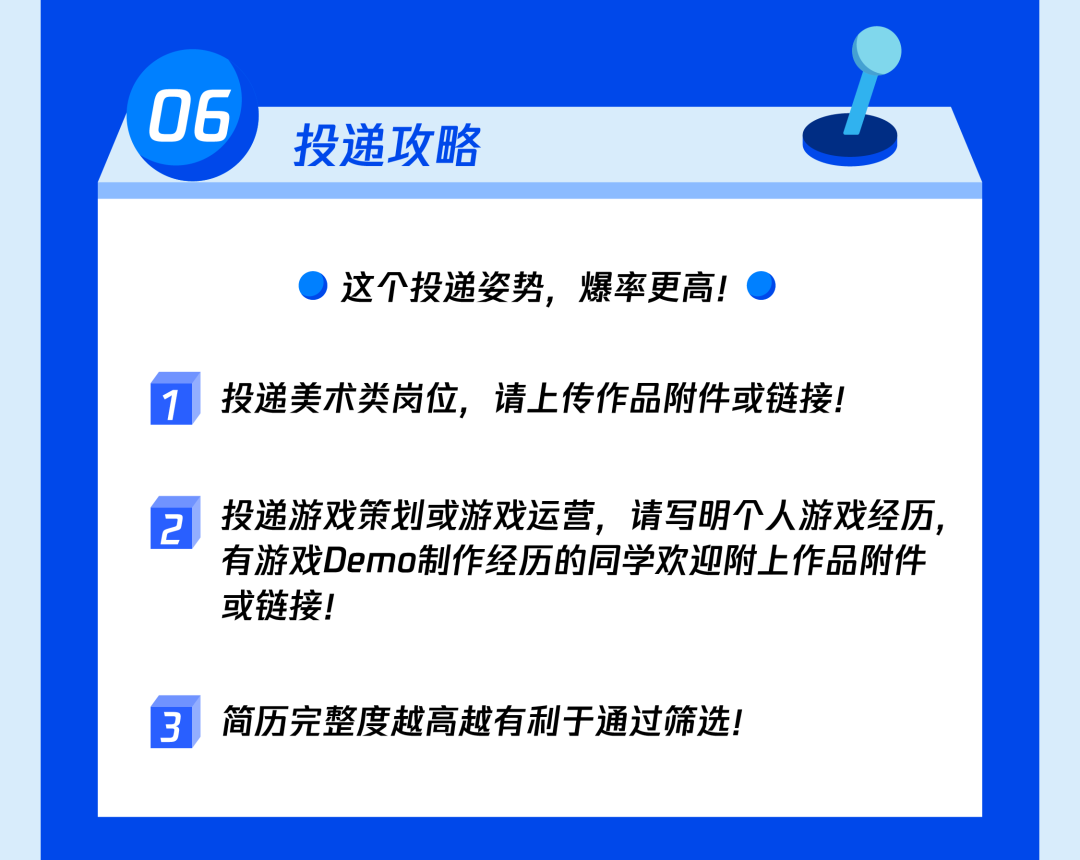 <p>06</p>
<p>投递攻略</p>
<p>这个投递姿势，爆率更高!</p>
<p>投递美术类岗位，请上传作品附件或链接!</p>
<p>2</p>
<p>投递游戏策划或游戏运营，请写明个人游戏经历，<br/>有游戏Demo制作经历的同学欢迎附上作品附件<br/>或链接!</p>
<p>3</p>
<p>简历完整度越高越有利于通过筛选!</p>
