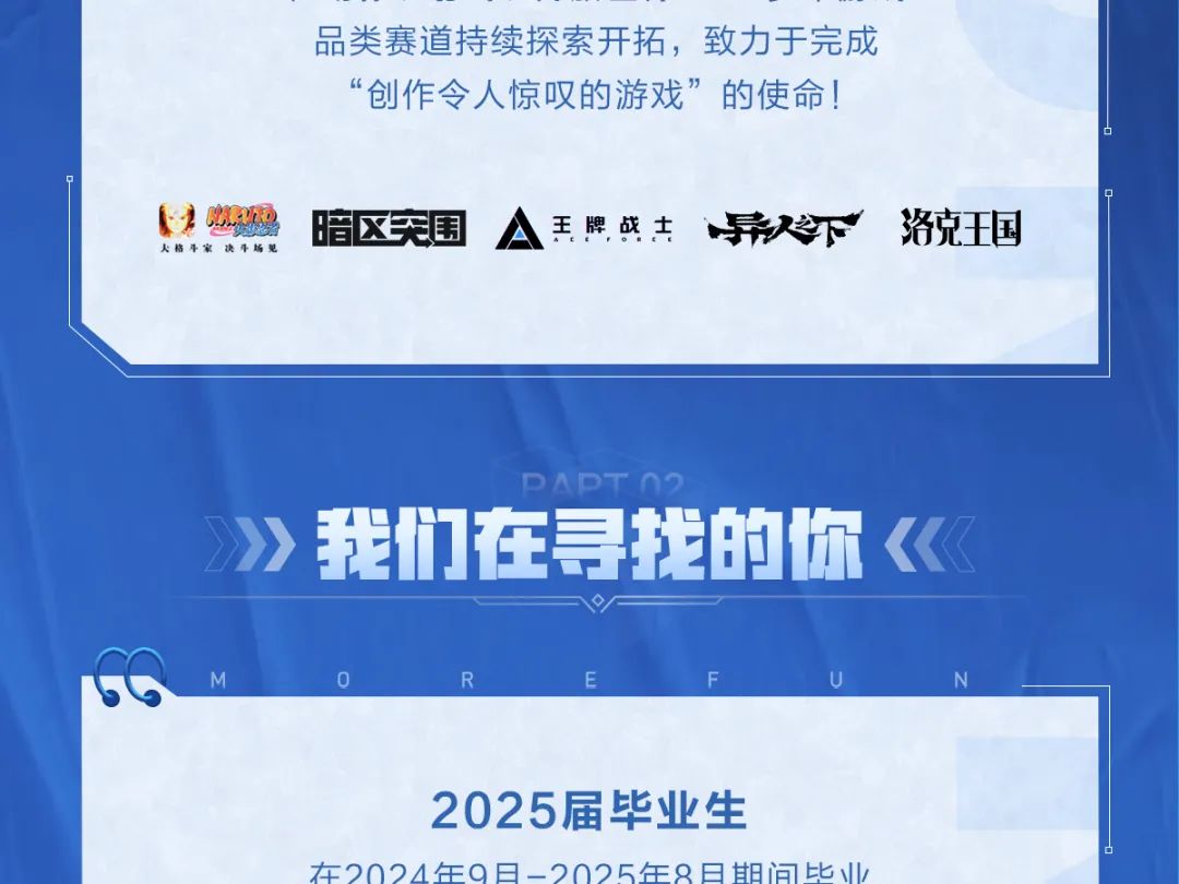 <p>品类赛道持续探索开拓，致力于完成<br/>“创作令人惊叹的游戏”的使命!</p>
<p>HO<br/>大格斗家决斗场见</p>
<p>暗区突围</p>
<p>A王牌战主异不下</p>
<p>洛克王国</p>
<p>DADT</p>
<p>我们在寻找的你</p>
<p>2025届毕业生</p>
<p>在2024年9日-2025年8日期间比业</p>
