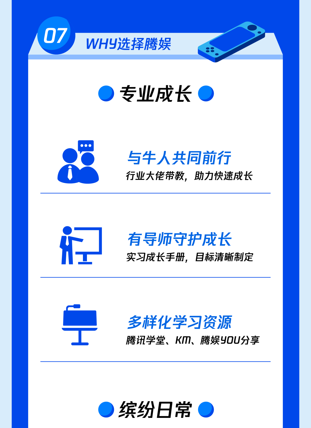 <p>07</p>
<p>WHY选择腾娱</p>
<p>专业成长</p>
<p>与牛人共同前行<br/>行业大佬带教，助力快速成长</p>
<p>有导师守护成长<br/>实习成长手册，目标清晰制定</p>
<p>多样化学习资源</p>
<p>腾讯学堂、KM、腾娱YOU分享</p>
<p>缤纷8常</p>

