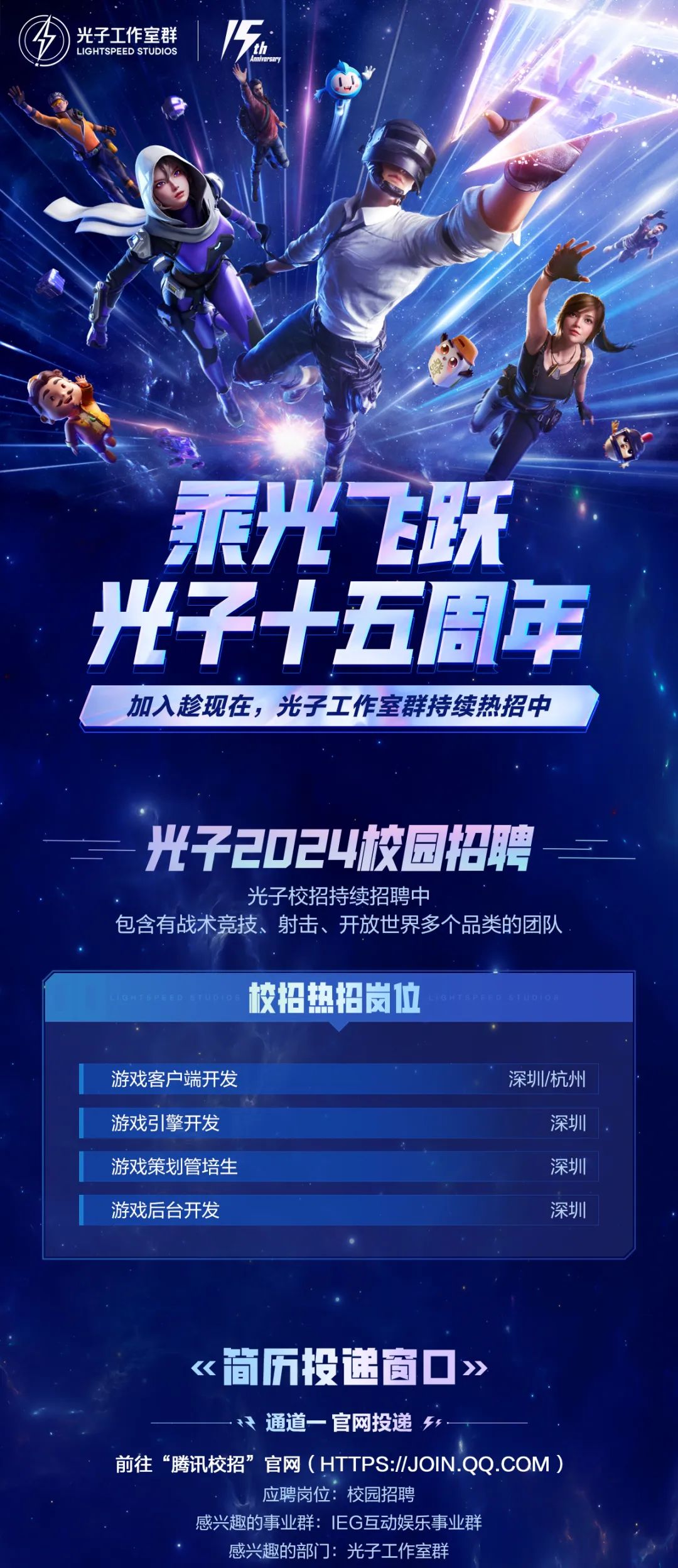 <p>光子工作室群<br/>LIGHTSPEED STUDIOS</p>
<p>乘光飞跃<br/>光子十五周年<br/>加入趁现在,光子工作室群持续热招中</p>
<p>光子2024校园招聘</p>
<p>光子校招持续招聘中</p>
<p>包含有战术竞技、射击、开放世界多个品类的团队</p>
<p>校招热招岗位</p>
<p>游戏客户端开发<br/>游戏引擎开发<br/>游戏策划管培生<br/>游戏后台开发</p>
<p>深圳/杭州</p>
<p>深圳</p>
<p>深圳</p>
<p>深圳</p>
<p>《简历投途窗口》</p>
<p>通道一官网投递</p>
<p>前往“腾讯校招”官网(HTTPS://JOIN.QQ.COM)</p>
<p>应聘岗位:校园招聘</p>
<p>感兴趣的事业群:IEG互动娱乐事业群</p>
<p>感兴趣的部门:光子工作室群</p>