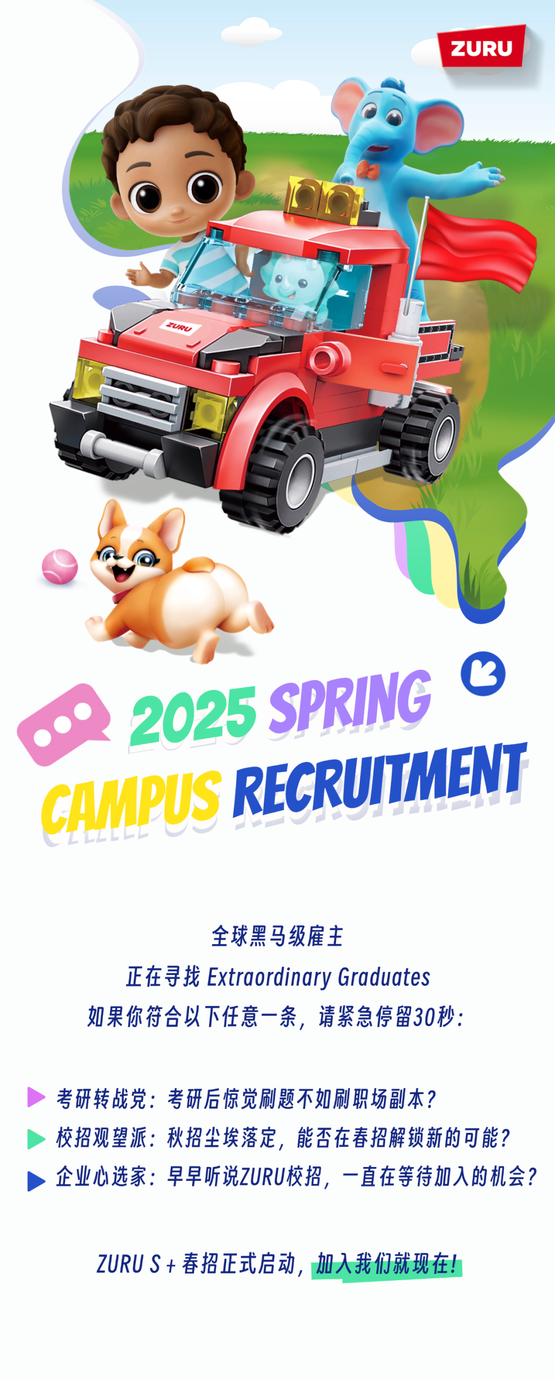 <p>ZURU</p>
<p> <br/>2025 SPRING<br/>CAMPUS RECRUITMENT</p>
<p>全球黑马级雇主</p>
<p>正在寻找Extraordinary Graduates<br/>如果你符合以下任意一条，请紧急停留30秒:</p>
<p>考研转战党:考研后惊觉刷题不如刷职场副本?</p>
<p>校招观望派:秋招尘埃落定，能否在春招解锁新的可能?<br/>企业心选家:早早听说ZURU校招，一直在等待加入的机会?</p>
<p>ZURU S+春招正式启动，加入我们就现在!</p>
