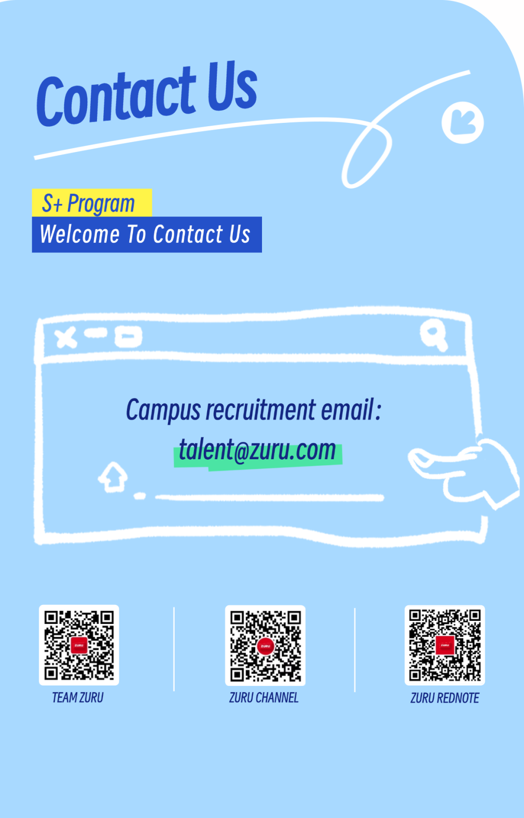 <p>TEAM ZURUZURU CHANNELZURU REDNOTE</p>

<table>
<tr><td colspan="3">ContactUsS+ ProgramWelcome To Contact Us</td>
</tr>
<tr><td colspan="3">x一☐ Q</td>
</tr>
<tr><td colspan="3">Campus recruitment email:talent@zuru.com</td>
</tr>
<tr><td colspan="3"></td>
</tr>
<tr><td colspan="3"></td>
</tr>
<tr><td></td>
<td>O合多</td>
<td>☐</td>
</tr>
</table>
