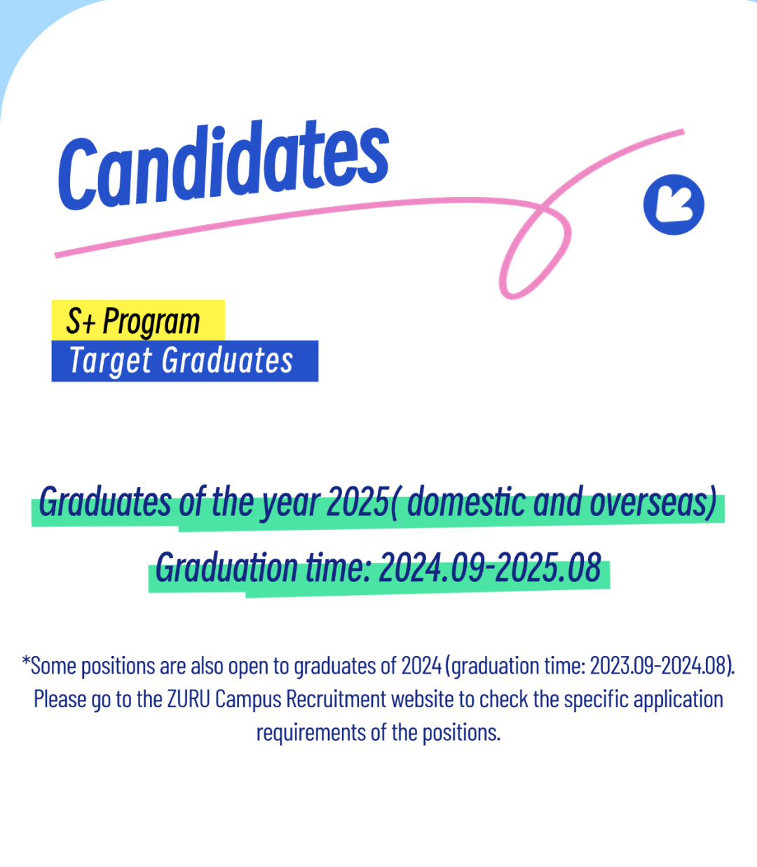 <p>Candidates</p>
<p>S+ Program</p>
<p>Target Graduates</p>
<p>Graduates of the year 2025( domestic and overseas)<br/>Graduation time: 2024.09-2025.08</p>
<p>*Some positions are also open to graduates of 2024(graduation time: 2023.09-2024.08).<br/>Please go to the ZURU Campus Recruitment website to check the specific application</p>
<p>requirements of the positions.</p>
