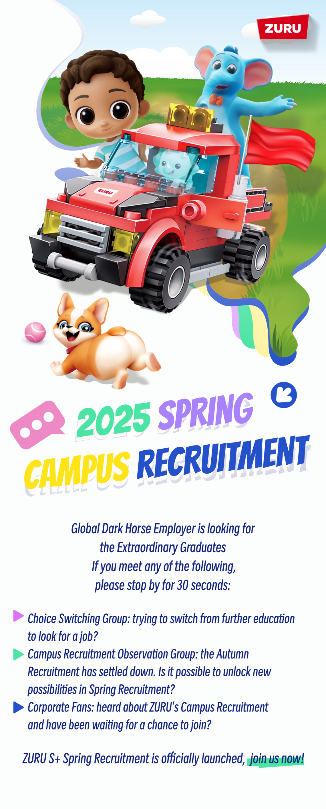 <p>ZURU</p>
<p>2025 SPRING<br/>G<br/>GAMPUS RECRUITMENT</p>
<p>Global Dark Horse Employer is looking for</p>
<p>the Extraordinary Graduates</p>
<p>If you meet any of the following,</p>
<p>please stop by for 30 seconds:</p>
<p>Choice Switching Group: trying to switch from further education<br/>to look for ajob?</p>
<p>Campus Recruitment 0bservation Group: the Autumn</p>
<p>Recruitment has settled down. Is it possible to unlock neW<br/>possibilities in Spring Recruitment?</p>
<p>Corporate Fans: heard about ZURU\'s Campus Recruitment<br/>and have been waiting for a chance to join?</p>
<p>ZURU S+ Spring Recruitment is officially launched, join us now!</p>
