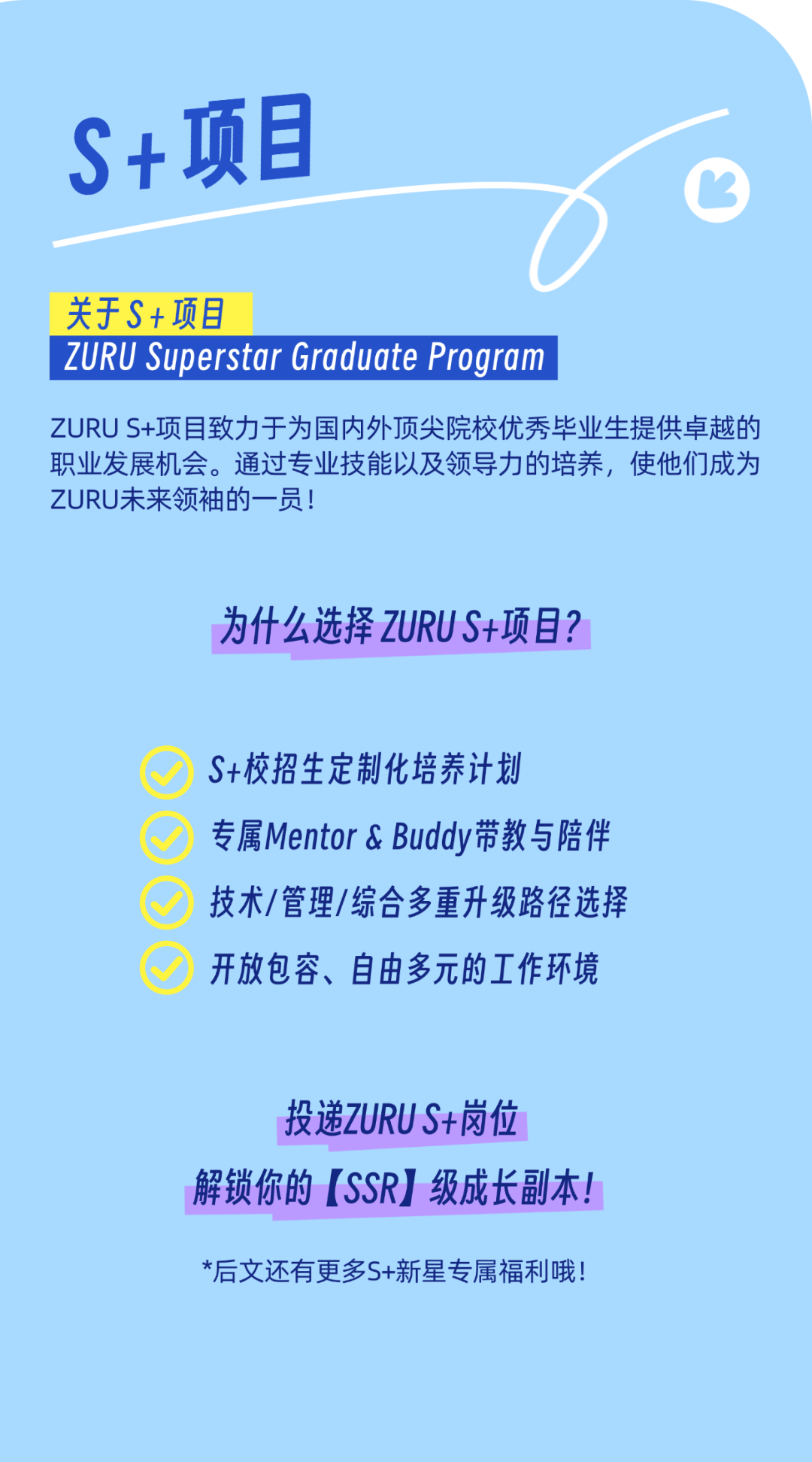 <p>S+项目</p>
<p>C</p>
<p>关于S+项目</p>
<p>ZURU Superstar Graduate Program </p>
<p>ZURU S+项目致力于为国内外顶尖院校优秀毕业生提供卓越的</p>
<p>职业发展机会。通过专业技能以及领导力的培养,使他们成为</p>
<p>ZURU未来领袖的一员</p>
<p>为什么选择ZURUS+项目?</p>
<p>S+校招生定制化培养计划</p>
<p>专属Mentor & Buddy带教与陪伴</p>
<p>技术/管理/综合多重升级路径选择</p>
<p>开放包容、自由多元的工作环境</p>
<p>投递ZURU S+岗位</p>
<p>解锁你的[SSR]级成长副本!</p>
<p>*后文还有更多S+新星专属福利哦!</p>
