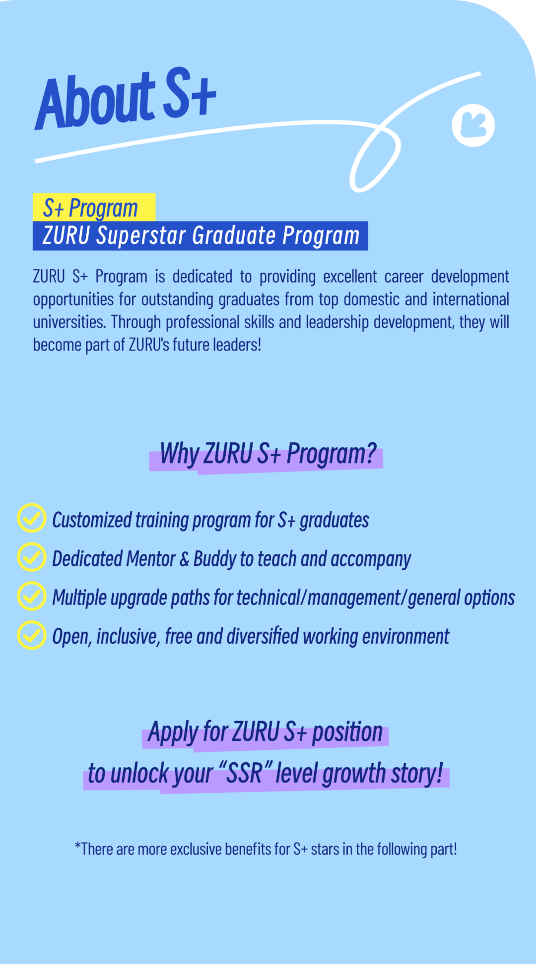 <p>AboutS+</p>
<p>6C</p>
<p>S+ Program</p>
<p>ZURU Superstar Graduate Program </p>
<p>ZURU S+ Program is dedicated to providing excellent career development</p>
<p>opportunities for outstanding graduates from top domestic and international</p>
<p>universities. Through professional skills and leadership development, they will</p>
<p>become part of ZURU\'s future leaders!</p>
<p>Why ZURU S+ Program?</p>
<p>Customized training program for S+ graduates</p>
<p>Dedicated Mentor & Buddy to teach and accompany</p>
<p>Mutiple upgrade paths for techicalmanagement/general options</p>
<p>Open, icusive, free and diversified working environment</p>
<p>Apply for ZURUS+ position</p>
<p>to unlock your "SSR "level growth stoy!</p>
<p>*There are more exclusive benefits for S+ stars in the fllowving part!</p>
