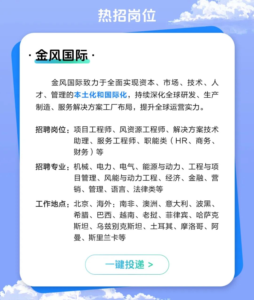 <p>热招岗位</p>
<p>.金风国际.</p>
<p>金风国际致力于全面实现资本、市场、技术、人</p>
<p>才、管理的本土化和国际化,持续深化全球研发、生产</p>
<p>制造、服务解决方案工厂布局,提升全球运营实力。</p>
<p>招聘岗位:项目工程师、风资源工程师、解决方案技术</p>
<p>助理、服务工程师、职能类(HR、商务、</p>
<p>财务)等</p>
<p>招聘专业:机械、电力、电气、能源与动力、工程与项</p>
<p>目管理、风能与动力工程、经济、金融、营</p>
<p>销、管理、语言、法律类等</p>
<p>工作地点:北京、海外:南非、澳洲、意大利、波黑、</p>
<p>希腊、巴西、越南、老挝、菲律宾、哈萨克</p>
<p>斯坦、乌兹别克斯坦、土耳其、摩洛哥、阿</p>
<p>曼、斯里兰卡等</p>
<p>一键投递>)</p>
