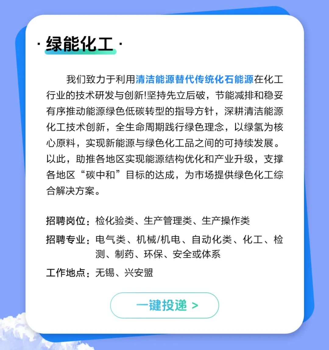 <p>绿能化工.</p>
<p>我们致力于利用清洁能源替代传统化石能源在化工<br/>行业的技术研发与创新!坚持先立后破，节能减排和稳妥<br/>有序推动能源绿色低碳转型的指导方针，深耕清洁能源<br/>化工技术创新，全生命周期践行绿色理念，以绿氢为核<br/>心原料，实现新能源与绿色化工品之间的可持续发展。<br/>以此，助推各地区实现能源结构优化和产业升级，支撑<br/>各地区“碳中和”目标的达成，为市场提供绿色化工综<br/>合解决方案。</p>
<p>招聘岗位:检化验类、生产管理类、生产操作类</p>
<p>招聘专业:电气类、机械/机电、自动化类、化工、检</p>
<p>测、制药、环保、安全或体系</p>
<p>工作地点:无锡、兴安盟</p>
<p>一键投递 ></p>
