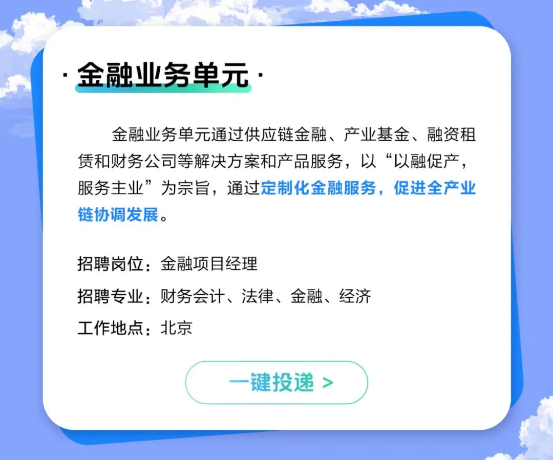 <p>金融业务单元.</p>
<p>金融业务单元通过供应链金融、产业基金、融资租<br/>赁和财务公司等解决方案和产品服务，以“以融促产，<br/>服务主业”为宗旨，通过定制化金融服务，促进全产业<br/>链协调发展。</p>
<p>招聘岗位:金融项目经理</p>
<p>招聘专业:财务会计、法律、金融、经济<br/>工作地点:北京</p>
<p>键投递></p>
