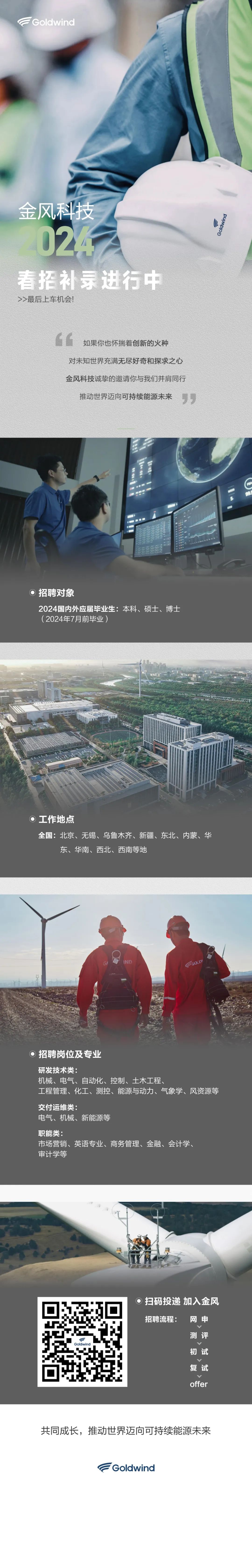 <p>Goldwind</p><p>金风科技</p><p>024</p><p>Goldwind</p><p>春招补录进行中<br/>>>最后上车机会!</p><p>如果你也怀揣着创新的火种</p><p>对未知世界充满无尽好奇和探求之心<br/>金风科技诚挚的邀请你与我们并肩同行<br/>推动世界迈向可持续能源未来</p><p>99</p><p>招聘对象</p><p>2024国内外应届毕业生:本科、硕士、博士<br/>(2024年7月前毕业)</p><p>工作地点</p><p>全国:北京、无锡、乌鲁木齐、新疆、东北、内蒙、华<br/>东、华南、西北、西南等地</p><p>招聘岗位及专业</p><p>研发技术类:</p><p>机械、电气、自动化、控制、土木工程、</p><p>工程管理、化工、测控、能源与动力、气象学、风资源等<br/>交付运维类:</p><p>电气、机械、新能源等</p><p>职能类:</p><p>市场营销、英语专业、商务管理、金融、会计学、<br/>审计学等</p><p>扫码投递加入金风<br/>招聘流程:</p><p>网申</p><p>测评</p><p>初试</p><p>复试</p><p>offer</p><p>共同成长，推动世界迈向可持续能源未来</p><p>Goldwind</p>