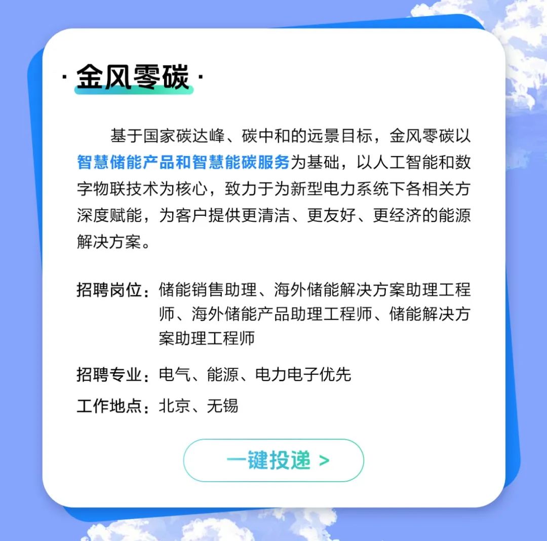 <p>金风零碳</p>
<p>基于国家碳达峰、碳中和的远景目标，金风零碳以<br/>智慧储能产品和智慧能碳服务为基础，以人工智能和数<br/>字物联技术为核心，致力于为新型电力系统下各相关方<br/>深度赋能，为客户提供更清洁、更友好、更经济的能源<br/>解决方案。</p>
<p>招聘岗位:储能销售助理、海外储能解决方案助理工程</p>
<p>师、海外储能产品助理工程师、储能解决方<br/>案助理工程师</p>
<p>招聘专业:电气、能源、电力电子优先</p>
<p>工作地点:北京、无锡</p>
<p>键投递></p>
