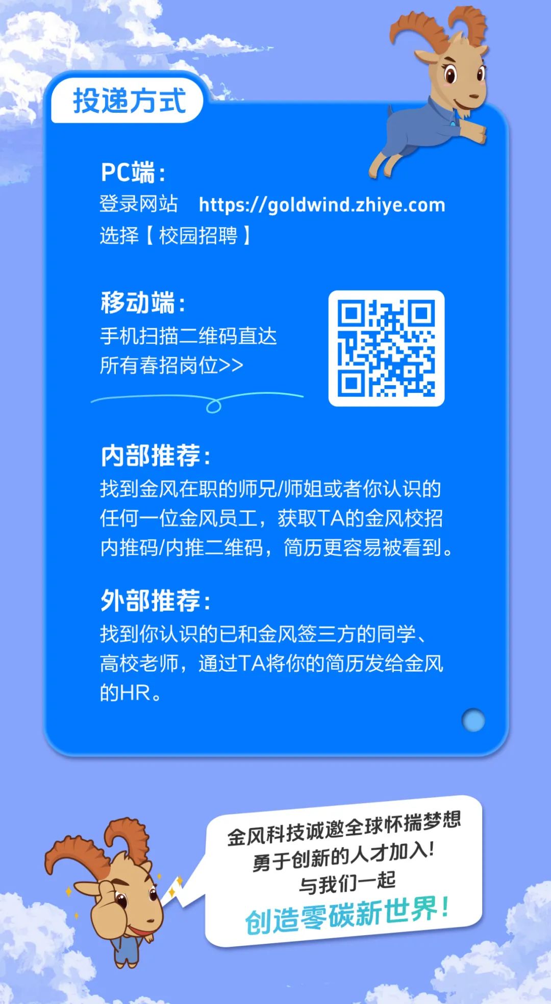 <p>投递方式</p>
<p>PC端:</p>
<p>登录网站https://goldwind.zhiye.com<br/>选择[校园招聘]</p>
<p>移动端:</p>
<p>手机扫描二维码直达<br/>所有春招岗位>></p>
<p>内部推荐:</p>
<p>找到金风在职的师兄/师姐或者你认识的<br/>任何一位金风员工，获取TA的金风校招<br/>内推码/内推二维码，简历更容易被看到。</p>
<p>外部推荐:</p>
<p>找到你认识的已和金风签三方的同学<br/>高校老师，通过TA将你的简历发给金风<br/>的HR。</p>
<p>金风科技诚邀全球怀揣梦想<br/>勇于创新的人才加入!</p>
<p>与我们一起<br/>创造零碳新世界!</p>
