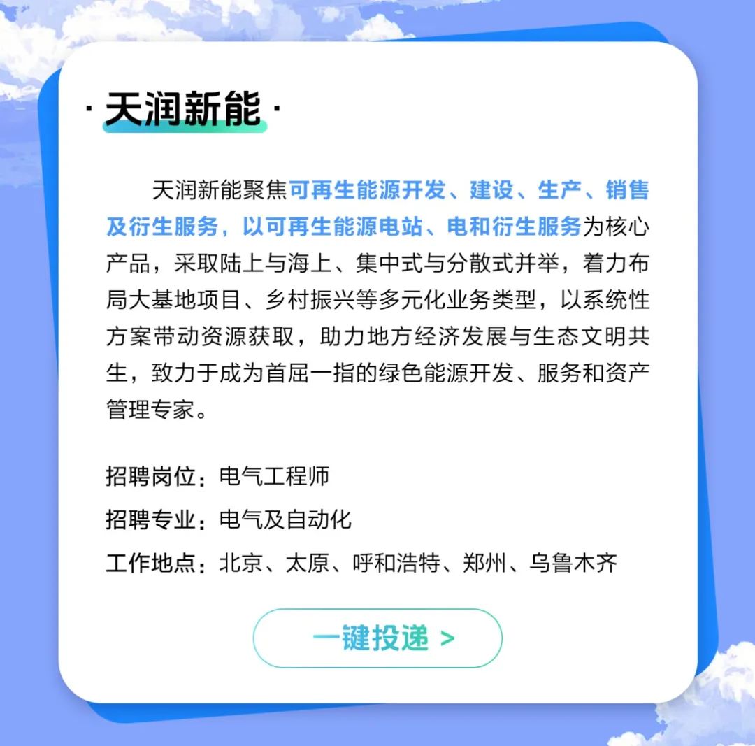 <p>天润新能.</p>
<p>天润新能聚焦可再生能源开发、建设、生产、销售<br/>及衍生服务，以可再生能源电站、电和衍生服务为核心<br/>产品，采取陆上与海上、集中式与分散式并举，着力布<br/>局大基地项目、乡村振兴等多元化业务类型，以系统性<br/>方案带动资源获取，助力地方经济发展与生态文明共<br/>生，致力于成为首屈一指的绿色能源开发、服务和资产<br/>管理专家。</p>
<p>招聘岗位:电气工程师</p>
<p>招聘专业:电气及自动化</p>
<p>工作地点:北京、太原、呼和浩特、郑州、乌鲁木齐</p>
<p>-键投递></p>
