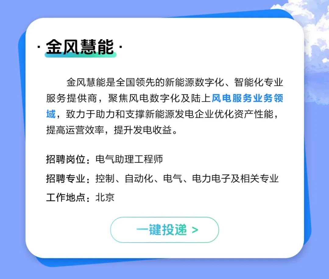 <p>金风慧能.</p>
<p>金风慧能是全国领先的新能源数字化、智能化专业<br/>服务提供商，聚焦风电数字化及陆上风电服务业务领<br/>域，致力于助力和支撑新能源发电企业优化资产性能，<br/>提高运营效率，提升发电收益。</p>
<p>招聘岗位:电气助理工程师</p>
<p>招聘专业:控制、自动化、电气、电力电子及相关专业<br/>工作地点:北京</p>
<p>一键投递></p>
