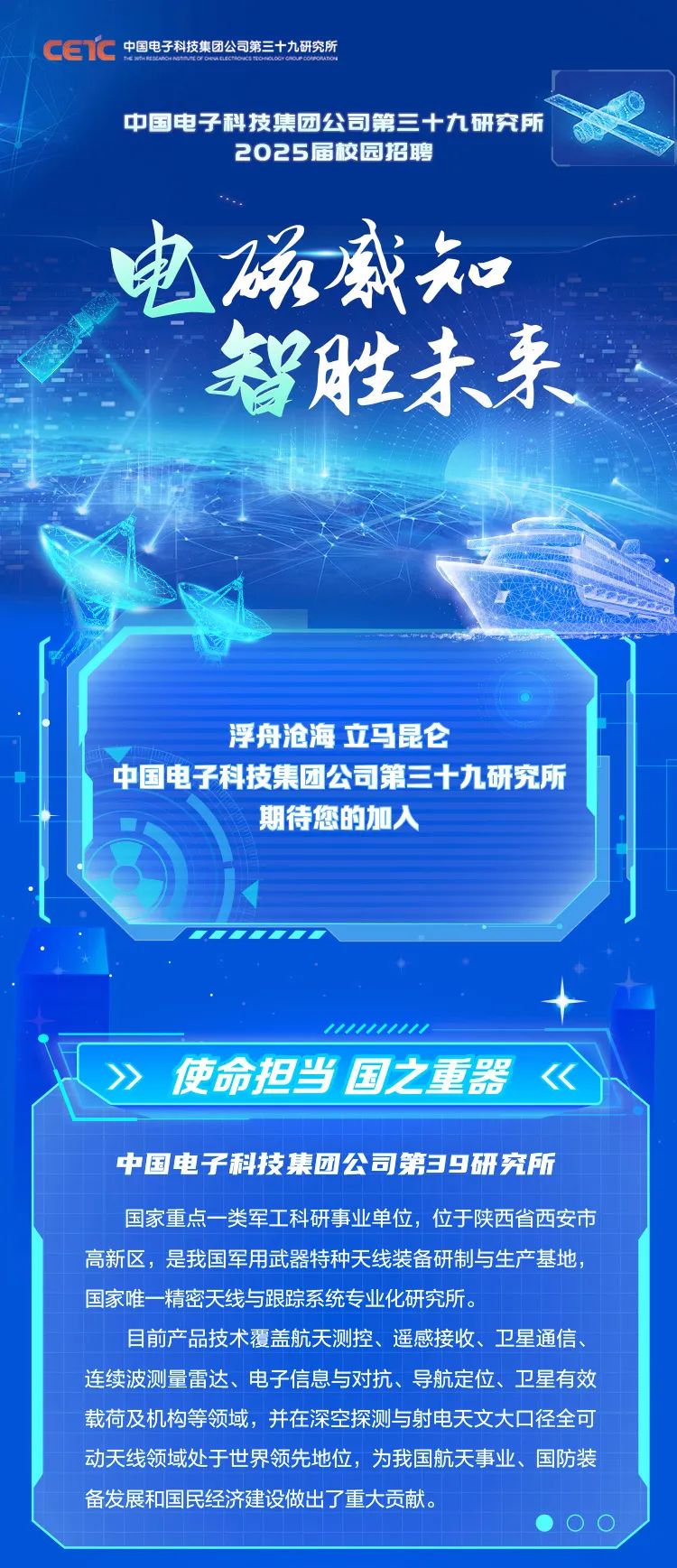<p>cETC中国电子科技集团公司第三十九研究所</p>
<p>中国电子科技集团公司第三十九研究所</p>
<p>2025届校园招聘</p>
<p>电磁盛知</p>
<p>智胜未来</p>
<p>浮舟沧海立马昆仑</p>
<p>中国电子科技集团公司第三十九研究所</p>
<p>期待您的加入</p>
<p>w11.11</p>
<p>心》使命担当国之重器<</p>
<p>中国电子科技集团公司第39研究所</p>
<p>国家重点一类军工科研事业单位,位于陕西省西安市</p>
<p>高新区,是我国军用武器特种天线装备研制与生产基地,</p>
<p>国家唯一 精密天线与跟踪系统专业化研究所。</p>
<p>目前产品技术覆盖航天测控、遥感接收、卫星通信、</p>
<p>连续波测量雷达、电子信息与对抗、导航定位、卫星有效</p>
<p>载荷及机构等领域,并在深空探测与射电天文大☐径全可</p>
<p>动天线领域处于世界领先地位,为我国航天事业、国防装</p>
<p>备发展和国民经济建设做出了重大贡献。</p>
<p> O0</p>
