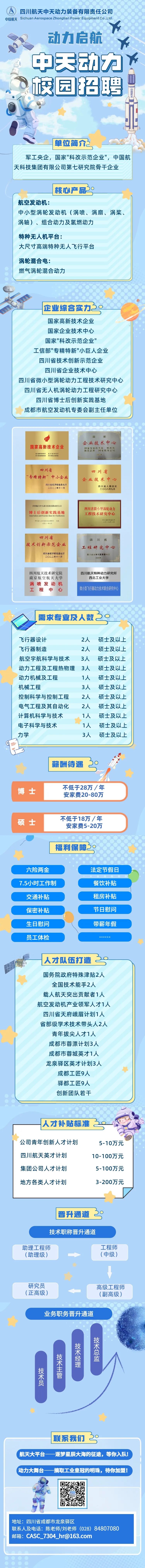 <p>四川航天中天动力装备有限责任公司</p>
<p>中国航天Sichuan Aerospace Zhongtian Power EquipmentCo.,Ltd.</p>
<p>动力启航</p>
<p>Y</p>
<p>尚中天动力?</p>
<p>校园招聘</p>
<p>i</p>
<p> </p>
<p>单位简介</p>
<p>军工央企,国家"科改示范企业",中国航</p>
<p>天科技集团有限公司第七研究院骨干企业</p>
<p>核心产品3。</p>
<p>航空发动机:</p>
<p>中小型涡轮发动机(涡喷、涡扇、涡桨、</p>
<p>涡轴)、组合动力及氢燃动力</p>
<p>特种无人机平台:</p>
<p>大尺寸高端特种无人飞行平台</p>
<p>涡轮混合电:</p>
<p>燃气涡轮混合动力</p>
<p>企业综合实力2。</p>
<p>国家高新技术企业</p>
<p>国家企业技术中心</p>
<p>国家"科改示范企业"</p>
<p>工信部"专精特新"小巨人企业</p>
<p>四川省技术创新示范企业</p>
<p>四川省企业技术中心</p>
<p>四川省微小型涡轮动力工程技术研究中心</p>
<p>四川省无人机涡轮动力工程研究中心</p>
<p>四川省博士后创新实践基地</p>
<p>成都市航空发动机专委会副主任单位</p>
<p> </p>
<p>企业技术中心</p>
<p>国家高新技术企业州资烈州收尚家服外心</p>
<p>的用为电团02年</p>
<p>四川省四川省</p>
<p>“专精特新”中小企业企业技术中心</p>
<p>四川省经济和信息化厅O二二年十一月四川省人民政府二00八年九月</p>
<p>四目航大中天动力装备有限责任公司四川省微小型涡轮动力</p>
<p>博士后创新实践基地innovation and Practice Base for PostdoctorsC程技术研究中心</p>
<p>四片着人为费具和业各保障片制友1社元年元月</p>
<p>四川省四川省</p>
<p>技术创新示范企业工程研究中心</p>
<p>二O二二年十一月四川省经济和信息化厅四川省发展和改革委员:2023年</p>
<p>四川航天技术研究院四川航天特种动力研究所</p>
<p>南京航空航天大学西北工业大学</p>
<p>涡喷发动机</p>
<p>工程中心微小型飞行器动力技术联合研究中心</p>
<p>I需求专业及人数2。</p>
<p>飞行器设计2人硕士及以上</p>
<p>飞行器制造2人硕士及以上</p>
<p>航空宇航科学与技术3人硕士及以上</p>
<p>动力工程及工程热物理3人硕士及以上</p>
<p>动力机械及工程1人硕士及以上</p>
<p>机械工程3人硕士及以上</p>
<p>控制科学与控制工程2人硕士及以上</p>
<p>电气工程及其自动化2人硕士及以上</p>
<p>计算机科学与技术1人硕士及以上</p>
<p>电子科学与技术1人硕士及以上</p>
<p>力学3人 硕士及以上</p>
<p>C\\</p>
<p> 薪酬待遇39</p>
<p>不低于28万/年</p>
<p>博士</p>
<p>安家费20-80万</p>
<p>不低于18万/年</p>
<p>硕士</p>
<p>安家费5-20万</p>
<p>福利保障2。</p>
<p>六险两金法定节假日</p>
<p>7.5小时工作制餐饮补贴</p>
<p>交通补贴租房补贴</p>
<p>保密补贴节日慰问</p>
<p>生日慰问带薪年假</p>
<p>员工体检小要面小咖毒</p>
<p>人才队伍打造35 </p>
<p>国务院政府特殊津贴2人</p>
<p>全国技术能手2人</p>
<p>载人航天突出贡献者1人</p>
<p>航空发动机产业领军人才1人</p>
<p>四川省天府峨眉计划1人</p>
<p>省部级学术技术带头人2人</p>
<p>青年拔尖人才1人</p>
<p>成都市蓉漂计划3人</p>
<p>成都市蓉城英才1人</p>
<p>龙泉驿区英才计划3人</p>
<p>成都工匠9人</p>
<p>驿都工匠9人</p>
<p>创新团队若干</p>
<p>人才补贴标准3g</p>
<p>公司青年创新人才计划5-10万元</p>
<p>四川航天英才计划10-100万元</p>
<p>集团公司人才计划5-100万元</p>
<p>地方各类人才计划3-200万元</p>
<p> 晋升通道2</p>
<p>技术职称晋升通道</p>
<p>助理工程师工程师</p>
<p>(助理级)(中级)</p>
<p>研究员高级工程师</p>
<p>(正高级)(副高级)</p>
<p>业务职务晋升通道</p>
<p>技</p>
<p>技术</p>
<p>术总</p>
<p>技经</p>
<p>术理</p>
<p>技主</p>
<p>术管</p>
<p>员</p>
<p>年</p>
<p> 联系我们30</p>
<p>航天大平台一-逐梦星辰大海的征途,等你入队!</p>
<p>,动力大舞台摘取工业皇冠的明珠, 待你加盟!</p>
<p>地址:四川省成都市龙泉驿区</p>
<p>联系人及电话:陈老师/刘老师(028) 84807080</p>
<p>邮箱: CASC _7304_ hr@163.com</p>
