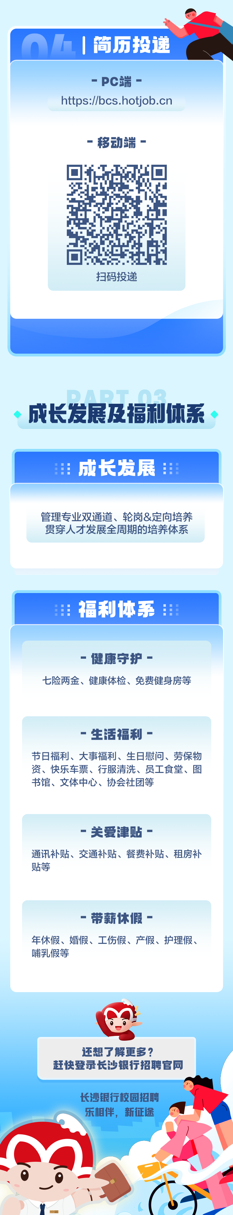 <p>OAI简历投递</p>
<p>还想了解更多?</p>
<p>赶快登录长沙银行招聘官网</p>
<p>长沙银行校园招聘</p>
<p>乐相伴,新征途</p>
<p>0</p>
<p>BCs</p>

<table>
<tr><td>-PC端-https://bcs.hotjob.cn-移动端-l ☐h E扫码投递</td>
</tr>
<tr><td></td>
</tr>
<tr><td>一--成长发展及福利体系</td>
</tr>
<tr><td>生 成长发展</td>
</tr>
<tr><td>管理专业双通道、轮岗&定向培养贯穿人才发展全周期的培养体系</td>
</tr>
<tr><td></td>
</tr>
<tr><td>用 福利体系1</td>
</tr>
<tr><td></td>
</tr>
<tr><td>-健康守护-七险两金、健康体检、免费健身房等</td>
</tr>
<tr><td>.生活福利-节日福利、大事福利、生日慰问、劳保物资、快乐车票、行服清洗、员工食堂、图书馆、文体中心、协会社团等</td>
</tr>
<tr><td>-关爱津贴-通讯补贴、交通补贴、餐费补贴、租房补贴等</td>
</tr>
<tr><td>-带薪休假-年休假、婚假、工伤假、产假、护理假、哺乳假等</td>
</tr>
</table>
