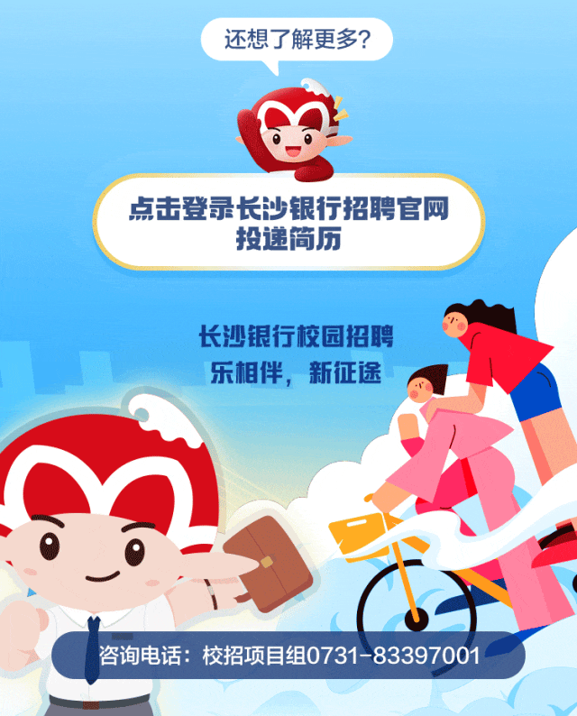 <p>还想\'了解更多?</p>
<p>点击登录长沙银行招聘官网</p>
<p>投递简历</p>
<p>长沙银行校园招聘</p>
<p>乐相伴,新征途</p>
<p>咨询电话:校招项目组0731-83397001</p>
