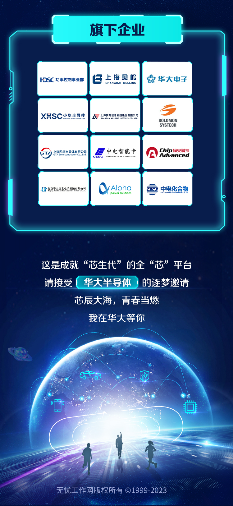 <p>这是成就“芯生代”的全“芯”平台</p>
<p>请接受华大半导体的逐梦邀请</p>
<p>芯辰大海,青春当燃</p>
<p>我在华大等你</p>
<p>0的网</p>
<p>无忧工作网版权所有C1999-2023</p>

<table>
<tr><td></td>
<td colspan="3">(旗下企业</td>
</tr>
<tr><td colspan="4"></td>
</tr>
<tr><td></td>
<td>HDSC功率控制事业部</td>
<td>仁上海见岭SHANGH</td>
<td>太华大电子</td>
</tr>
<tr><td></td>
<td>X片SC小华半导体</td>
<td> A上海家路熊集科精股份有限公司</td>
<td>3SOLOMONSYSTECH</td>
</tr>
<tr><td></td>
<td>1占海积增半导体有限公司</td>
<td>后中电智能卡CESC CHALECRONESUATICAN</td>
<td>A的尔限技</td>
</tr>
<tr><td></td>
<td>I北京华大民迎电子系统有限公司</td>
<td>Alpha</td>
<td>CC中电化合物</td>
</tr>
</table>
