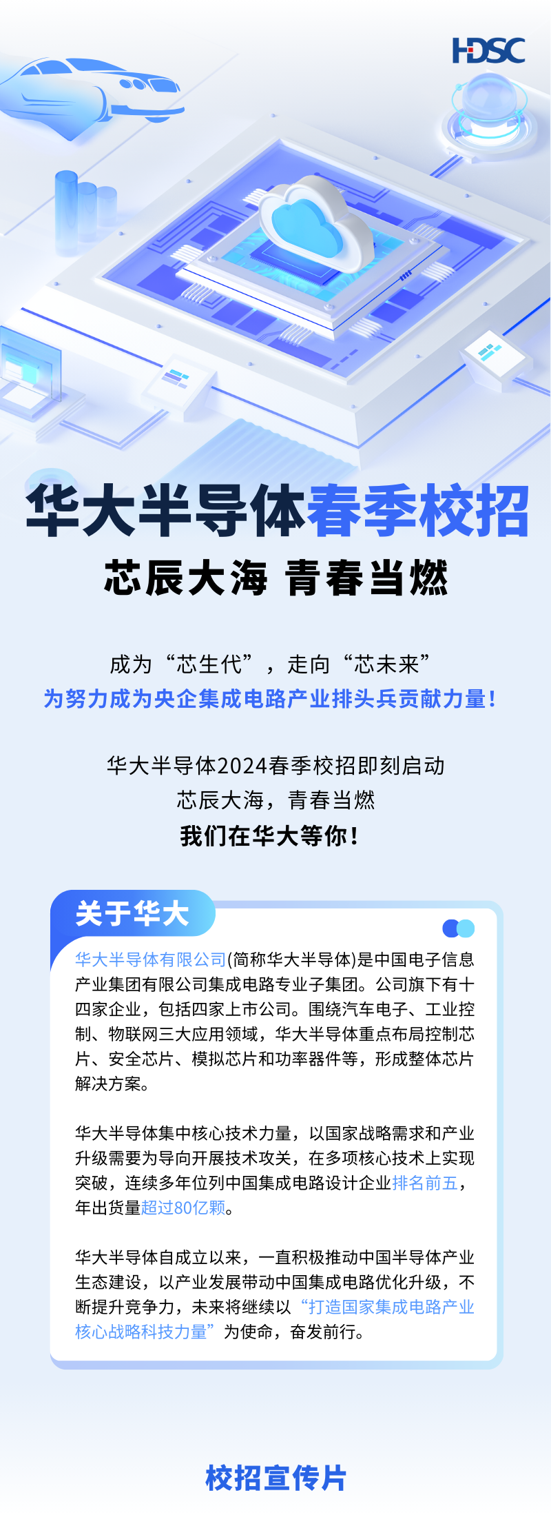 <p>HDSC</p>
<p>OOr </p>
<p>华大半导体春季校招</p>
<p>芯辰大海青春当燃</p>
<p>成为“芯生代”,走向“芯未来”</p>
<p>为努力成为央企集成电路产业排头兵贡献力量</p>
<p>华大半导体2024春季校招即刻启动</p>
<p>芯辰大海,青春当燃</p>
<p>我们在华大等你!</p>
<p>关于华大</p>
<p>华大半导体有限公司(简称华大半导体)是中国电子信息</p>
<p>产业集团有限公司集成电路专业子集团。公司旗下有十</p>
<p>四家企业,包括四家上市公司。围绕汽车电子、工业控</p>
<p>制、物联网三大应用领域,华大半导体重点布局控制芯</p>
<p>片、安全芯片、模拟芯片和功率器件等,形成整体芯片</p>
<p>解决方案。</p>
<p>华大半导体集中核心技术力量,以国家战略需求和产业</p>
<p>升级需要为导向开展技术攻关,在多项核心技术上实现</p>
<p>突破,连续多年位列中国集成电路设计企业排名前五,</p>
<p>年出货量超过80亿颗。</p>
<p>华大半导体自成立以来,一直积极推动中国半导体产业</p>
<p>生态建设,以产业发展带动中国集成电路优化升级,不</p>
<p>断提升竞争力,未来将继续以“打造国家集成电路产业</p>
<p>核心战略科技力量”为使命,奋发前行。</p>
<p>校招宣传片</p>
