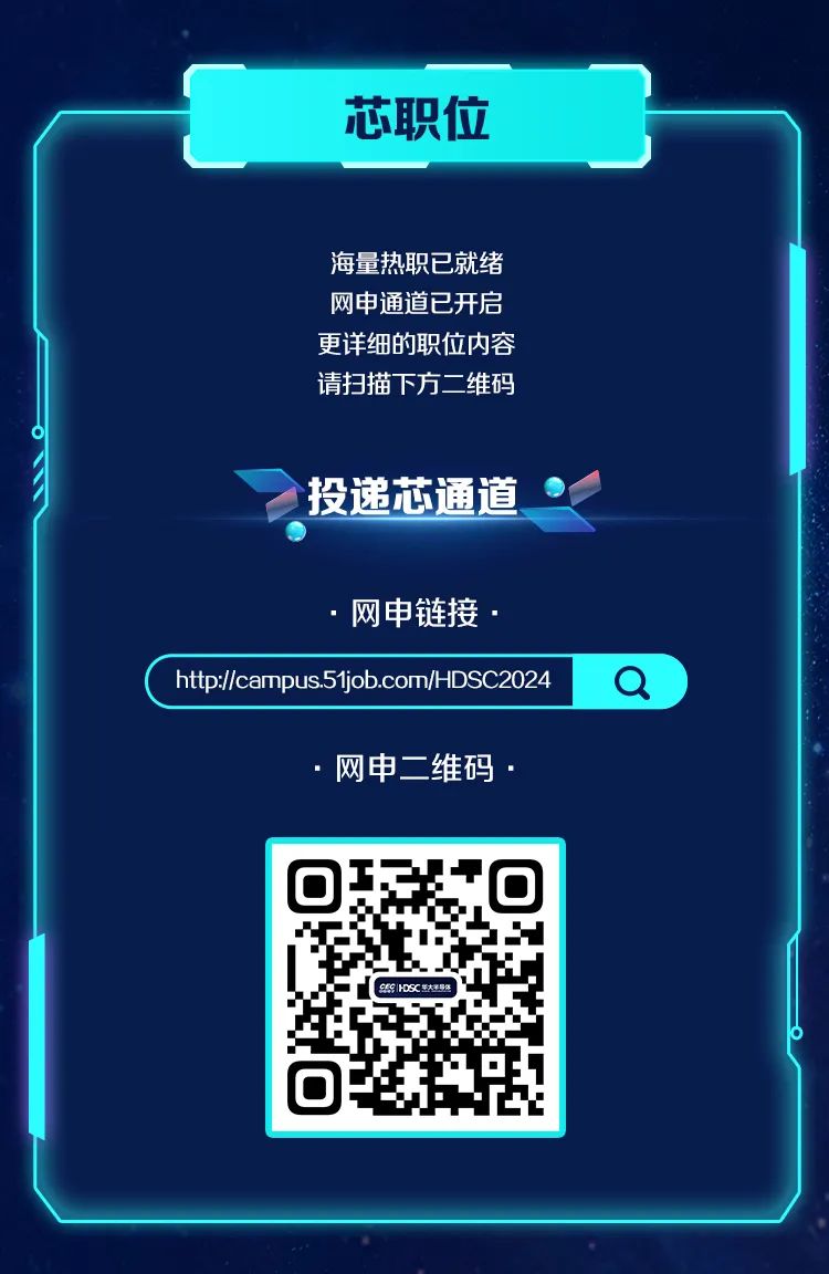 <p>芯职位</p>
<p>海量热职已就绪<br/>网申通道已开启<br/>更详细的职位内容<br/>请扫描下方二维码</p>
<p>投递芯通道</p>
<p>网申链接</p>
<p>http://campus.51job.com/HDSC2024</p>
<p>Q</p>
<p>网申二维码</p>
<p>9E9|HDSC大</p>
