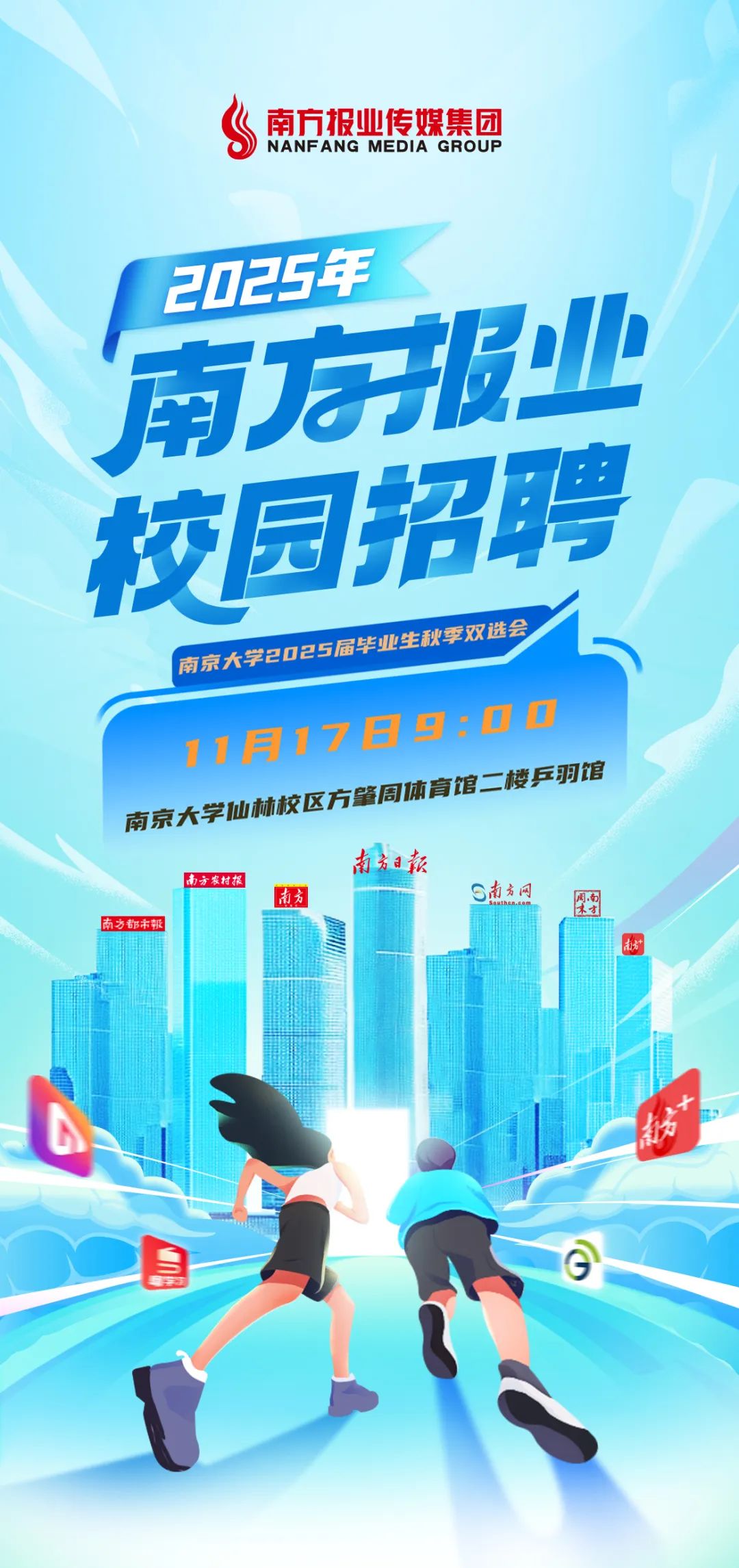 <p>南方报业传媒集团<br/>NANFANG MEDIA GROUP</p>
<p>2025年</p>
<p>南报业</p>
<p>校园招聘</p>
<p>南京大学2025届毕业生秋季双选会<br/>11月17日9:00<br/>南京大学仙林校区方肇周体育馆二楼乒羽馆</p>
<p>南方日款</p>
<p>南方农村报</p>
<p>南方</p>
<p>S南方网</p>
<p>南方都市報</p>
<p>S</p>
<p>奶<br/>速大</p>
