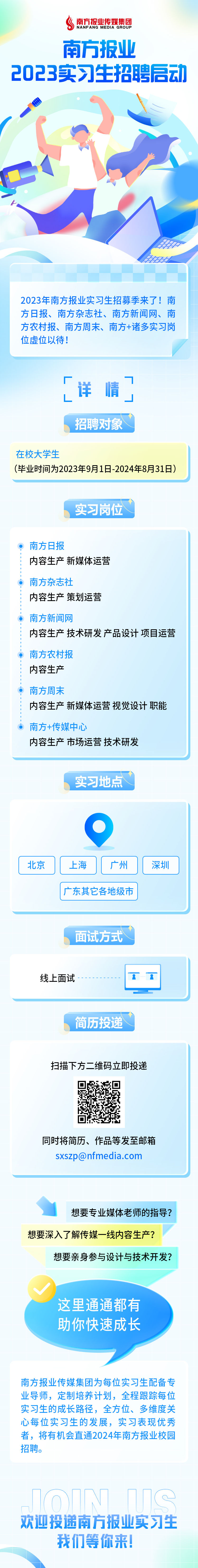 <p>南方报业传媒集团NANFANG MEDIA GROUP</p>
<p>南方报业</p>
<p>2023实习生招聘启动</p>
<p>2023年南方报业实习生招募季来了!南</p>
<p>方日报、南方杂志社、南方新闻网、南</p>
<p>方农村报、南方周末、南方+诸多实习岗</p>
<p>位虚位以待!</p>
<p>想要专业媒体老师的指导?</p>
<p>想要深入了解传媒一线内容生产?</p>
<p>想要亲身参与设计与技术开发?</p>
<p>这里通通都有</p>
<p>助你快速成长</p>
<p>南方报业传媒集团为每位实习生配备专</p>
<p>业导师,定制培养计划,全程跟踪每位</p>
<p>实习生的成长路径,全方位、多维度关</p>
<p>心每位实习生的发展,实习表现优秀</p>
<p>者,将有机会直通2024年南方报业校园</p>
<p>招聘。</p>
<p>欢迎投递南方报业实习生</p>
<p>我们等你来!</p>

<table>
<tr><td colspan="3">厂,详 情了L招聘对象 I在校大学生(毕业时间为2023年9月1日-2024年8月31日)</td>
</tr>
<tr><td colspan="3">实习岗位南方日报内容生产新媒体运营南方杂志社内容生产策划运营南方新闻网内容生产技术研发产品设计项目运营南方农村报内容生产南方周末内容生产新媒体运营视觉设计职能。南方+传媒中心内容生产市场运营技术研发</td>
</tr>
<tr><td colspan="3">实习地点 I</td>
</tr>
<tr><td>北京</td>
<td>]C上海</td>
<td>广州 深圳</td>
</tr>
<tr><td colspan="3">广东其它各地级市</td>
</tr>
<tr><td colspan="3">面试方式线上面试- I--"8一</td>
</tr>
<tr><td colspan="3">简历投递 I扫描下方二维码立即投递回 忘回/h同时将简历、作品等发至邮箱sxszp@nfmedia.com</td>
</tr>
</table>
