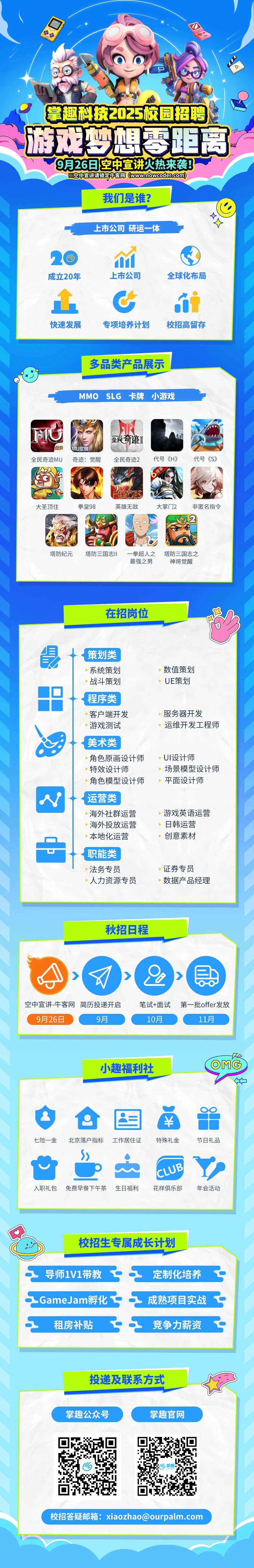 <p>掌趣科技2025校园招聘<br/>游戏梦想零距离</p>
<p>9月26日空中宣讲火热来袭!</p>
<p>然空中宣讲请锁定牛客网(www.nowcoder.com)</p>
<p>我们是谁?</p>
<p>上市公司研运一体</p>
<p> <br/>成立20年</p>
<p> <br/>上市公司</p>
<p>全球化布局</p>
<p>快速发展</p>
<p>专项培养计划</p>
<p>校招高留存</p>
<p>多品类产品展示</p>
<p>MMOSLG 卡牌小游戏</p>
<p>全民</p>
<p>全民奇迹MU</p>
<p>MU觉醒</p>
<p>奇迹:觉醒</p>
<p>全民奇迹][<br/>全民奇迹2</p>
<p>代号《H》<br/>周年</p>
<p>代号《S》</p>
<p>大圣顶住</p>
<p>拳皇98</p>
<p> </p>
<p>EROES</p>
<p>英雄无敌</p>
<p>大掌门2<br/>非匿名指令</p>
<p> <br/> </p>
<p>塔防纪元</p>
<p>塔防三国志II</p>
<p>一拳超人之<br/>最强之男</p>
<p>塔防三国志之<br/>神将觉醒</p>
<p>在招岗位</p>
<p>策划类<br/>系统策划<br/>战斗策划<br/>程序类<br/>客户端开发<br/>游戏测试<br/>美术类</p>
<p>角色原画设计师<br/>特效设计师</p>
<p>角色模型设计师<br/>运营类</p>
<p>海外社群运营<br/>海外投放运营<br/>本地化运营<br/>职能类<br/>法务专员</p>
<p>人力资源专员</p>
<p>数值策划<br/>UE策划</p>
<p>服务器开发</p>
<p>运维开发工程师</p>
<p>UI设计师</p>
<p>场景模型设计师<br/>平面设计师</p>
<p>游戏英语运营<br/>日韩运营</p>
<p>创意素材</p>
<p>证券专员</p>
<p>数据产品经理</p>
<p>秋招日程</p>
<p> </p>
<p>空中宣讲-牛客网简历投递开启<br/>9月26日</p>
<p>9月</p>
<p>笔试+面试</p>
<p>10月</p>
<p>第一批offer发放<br/>11月</p>
<p>小趣福利社</p>
<p>4<br/>OMG</p>
<p> </p>
<p>七险-金</p>
<p>北京落户指标工作居住证</p>
<p>￥</p>
<p>特殊礼金</p>
<p>节日礼品</p>
<p>入职礼包</p>
<p>免费早餐下午茶</p>
<p>生日福利</p>
<p>CLUB</p>
<p>花样俱乐部</p>
<p>年会活动</p>
<p>校招生专属成长计划</p>
<p>导师1V1带教<br/>.GameJam孵化</p>
<p>租房补贴</p>
<p>定制化培养<br/>成熟项目实战<br/>竞争力薪资</p>
<p>投递及联系方式</p>
<p>掌趣公众号</p>
<p>掌趣官网</p>
<p>校招答疑邮箱:xiaozhao@ourpalm.com</p>
