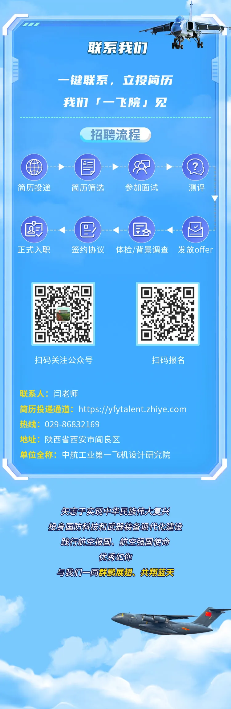 <p>.</p>
<p>联系我们</p>
<p>一键联系,立投简历</p>
<p>我们「-飞院」见</p>
<p>招聘流程</p>
<p>图3</p>
<p>简历投递简历筛选参加面试测评</p>
<p>卤臣国图</p>
<p>正式入职签约协议体检/背景调查 发放offer</p>
<p>扫码关注公众号扫码报名</p>
<p>联系人:闫老师</p>
<p>简历投递通道: https://yfytalent.zhiye.com</p>
<p>热线: 029 -86832169</p>
<p>地址:陕西省西安市阎良区</p>
<p>单位全称:中航工业第一飞机设计研究院</p>
<p>天志于实现中华民族伟大复兴</p>
<p>中投身国防科技和武器装备现代化建设</p>
<p>践行航空报国、航空强国使命</p>
<p>优秀如你</p>
<p>与我们一同群鹏展翅、共翔蓝天</p>
