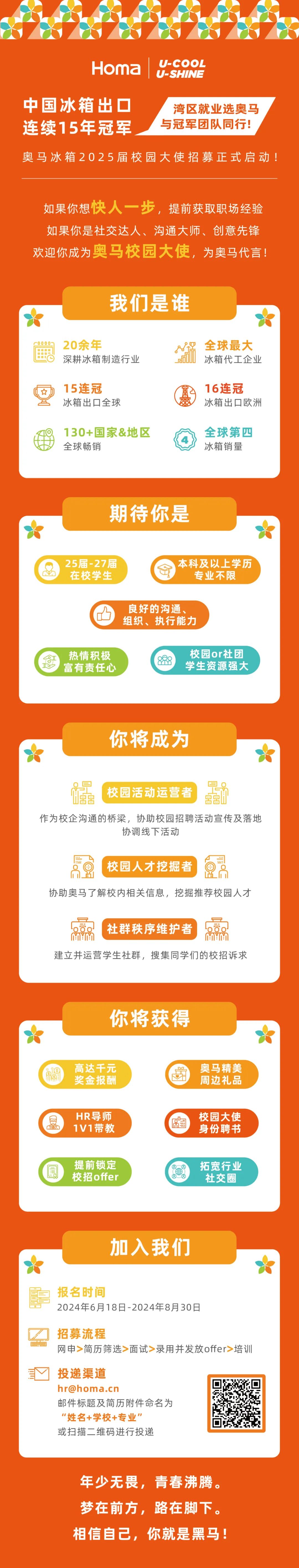 <p>Homa</p>
<p>U-COOL<br/>U-SHINE</p>
<p>中国冰箱出口<br/>连续15年冠军</p>
<p>湾区就业选奥马<br/>与冠军团队同行!</p>
<p>奥马冰箱2025届校园大使招募正式启动!</p>
<p>如果你想快人一步，提前获取职场经验<br/>如果你是社交达人、沟通大师、创意先锋<br/>欢迎你成为奥马校园大使，为奥马代言!</p>
<p>我们是谁</p>
<p>B</p>
<p>20余年</p>
<p>深耕冰箱制造行业</p>
<p>全球最大<br/>冰箱代工企业</p>
<p>15连冠</p>
<p>冰箱出口全球</p>
<p>16连冠</p>
<p>冰箱出口欧洲</p>
<p>130+国家&地区<br/>全球畅销</p>
<p>全球第四<br/>冰箱销量</p>
<p>期待你是</p>
<p>25届-27届<br/>在校学生</p>
<p>本科及以上学历</p>
<p>专业不限</p>
<p>0</p>
<p>良好的沟通、<br/>组织、执行能力</p>
<p>热情积极<br/>富有责任心</p>
<p>888</p>
<p>校园or社团<br/>学生资源强大</p>
<p>你将成为</p>
<p>校园活动运营者<br/> <br/> </p>
<p>作为校企沟通的桥梁，协助校园招聘活动宣传及落地</p>
<p>协调线下活动</p>
<p> </p>
<p>校园人才挖掘者</p>
<p>...</p>
<p>协助奥马了解校内相关信息，挖掘推荐校园人才</p>
<p>社群秩序维护者<br/>MYM</p>
<p>。</p>
<p>MYM</p>
<p>建立并运营学生社群，搜集同学们的校招诉求</p>
<p>你将获得</p>
<p>高达千元<br/>奖金报酬</p>
<p>奥马精美<br/>周边礼品</p>
<p>HR导师<br/>1V1带教</p>
<p>8<br/>0</p>
<p> </p>
<p>校园大使<br/>身份聘书</p>
<p>提前锁定<br/>校招offer</p>
<p>3</p>
<p>拓宽行业</p>
<p>社交</p>
<p>加入我们</p>
<p>报名时间</p>
<p>2024年6月18日-2024年8月30日</p>
<p>招募流程</p>
<p>网申>简历筛选>面试>录用并发放offer>培训</p>
<p>投递渠道</p>
<p>hr@homa.cn</p>
<p>邮件标题及简历附件命名为<br/>"姓名+学校+专业”</p>
<p>或扫描二维码进行投递</p>
<p>年少无畏，青春沸腾。<br/>梦在前方，路在脚下。<br/>相信自己，你就是黑马!</p>
