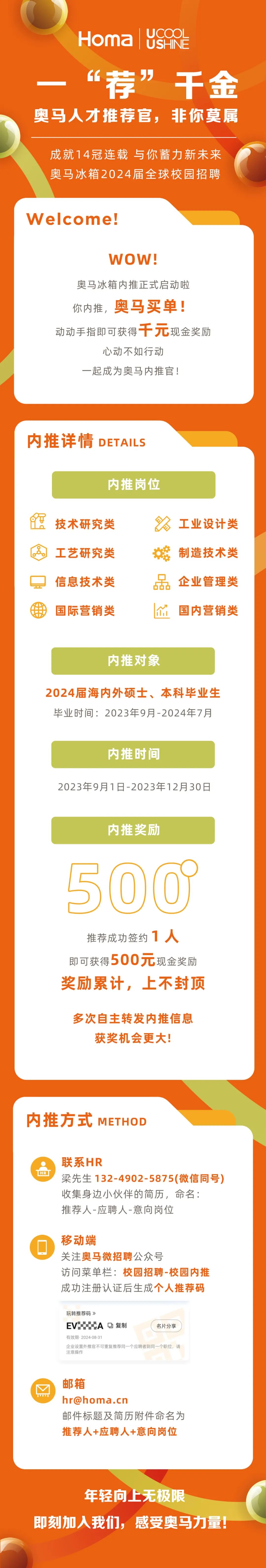 <p>Homa</p>
<p>UCOOL<br/>USHINE</p>
<p>“荐”<br/> <br/>千金<br/>奥马人才推荐官，非你莫属</p>
<p>成就14冠连载 与你蓄力新未来<br/>奥马冰箱2024届全球校园招聘</p>
<p>Welcome!</p>
<p>WOW!</p>
<p>奥马冰箱内推正式启动啦<br/>你内推,<br/>奥马买单!</p>
<p>动动手指即可获得千元现金奖励</p>
<p>心动不如行动</p>
<p>一起成为奥马内推官!</p>
<p>内推详情<br/>DETAILS</p>
<p>内推岗位</p>
<p>技术研究类<br/>工艺研究类<br/>信息技术类<br/>国际营销类</p>
<p>工业设计类<br/>制造技术类<br/>O</p>
<p>企业管理类<br/>品<br/> <br/>国内营销类</p>
<p>内推对象</p>
<p>2024届海内外硕士、本科毕业生<br/>毕业时间:2023年9月-2024年7月</p>
<p>内推时间</p>
<p>2023年9月1日-2023年12月30日</p>
<p>内推奖励</p>
<p>50O</p>
<p>推荐成功签约1人<br/>即可获得500元现金奖励<br/>奖励累计，上不封顶</p>
<p>多次自主转发内推信息<br/>获奖机会更大!</p>
<p>内推方式<br/>METHOD</p>
<p>HR</p>
<p>联系HR</p>
<p>梁先生132-4902-5875(微信同号)<br/>收集身边小伙伴的简历，命名:</p>
<p>推荐人-应聘人-意向岗位</p>
<p>移动端</p>
<p>关注奥马微招聘公众号</p>
<p>访问菜单栏:校园招聘-校园内推<br/>成功注册认证后生成个人推荐码</p>
<p>玩转推荐码》</p>
<p>EVA 复制</p>
<p>名片分享</p>
<p>有效期-2024-08-31</p>
<p>企业设置外推官不可重复推荐同一个应聘者到同一个职位，请<br/>注意操作</p>
<p>邮箱</p>
<p>hr@homa.cn</p>
<p>邮件标题及简历附件命名为<br/>推荐人+应聘人+意向岗位</p>
<p>年轻向上无极限</p>
<p>即刻加入我们，感受奥马力量!</p>
