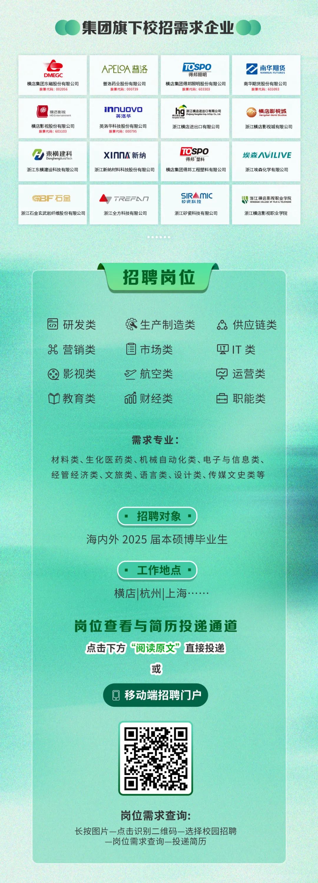 <p>集团旗下校招需求企业</p>
<p>DMEG</p>
<p>横店集团东磁股份有限公司<br/>设票代码:002056</p>
<p>APELOA普洛</p>
<p>普洛药业股份有限公司<br/>股票代码:00073</p>
<p>TOSPO</p>
<p>得邦照昨</p>
<p>横店集团得邦照明股份有限公司</p>
<p>股票代码:603303</p>
<p>南华期货<br/>南华期货股份有限公司</p>
<p>股票代码:603093</p>
<p>缘<br/>横店影视</p>
<p>横店影视股份有限公司</p>
<p>股票代码:60310</p>
<p>1nnuovc<br/>英洛华</p>
<p>英洛华科技股份有限公司<br/>股票代码:00079</p>
<p>hg<br/>浙江横店进出口有限公司<br/>浙江横店进出口有限公司</p>
<p>横店影视城<br/>浙江横店影视城有限公司</p>
<p>東横建科</p>
<p>浙江东横建设科技有限公司</p>
<p>xIOO新纳</p>
<p>TOSPO</p>
<p>埃森ILIVE</p>
<p>得邦"塑料</p>
<p>浙江新纳材料科技股份有限公司横店集团得邦工程塑料有限公司浙江埃森化学有限公司</p>
<p>8F石金</p>
<p>浙江石金玄武岩纤维股份有限公司</p>
<p> TREFAO<br/>浙江全方科技有限公司</p>
<p>SIR.mIC</p>
<p>资科</p>
<p>浙江矽瓷科技有限公司</p>
<p>浙江横店影视职业学院<br/>浙江横店影视职业学院</p>
<p>招聘岗位</p>
<p>园研发类<br/>8营销类<br/>影视类<br/>教育类</p>
<p>这生产制造类<br/>国市场类</p>
<p>航空类<br/>财经类</p>
<p>:供应链类<br/>IT类</p>
<p>运营类<br/>职能类</p>
<p>需求专业:</p>
<p>材料类、生化医药类、机械自动化类、电子与信息类、<br/>经管经济类、文旅类、语言类、设计类、传媒文史类等</p>
<p>招聘对象</p>
<p>海内外2025届本硕博毕业生</p>
<p>.工作地点<br/>横店|杭州上海.....</p>
<p>岗位查看与简历投递通道<br/>点击下方“阅读原文”直接投递</p>
<p>或</p>
<p> 移动端招聘门户</p>
<p>岗位需求查询:</p>
<p>长按图片一点击识别二维码-选择校园招聘</p>
<p>-岗位需求查询-投递简历</p>
