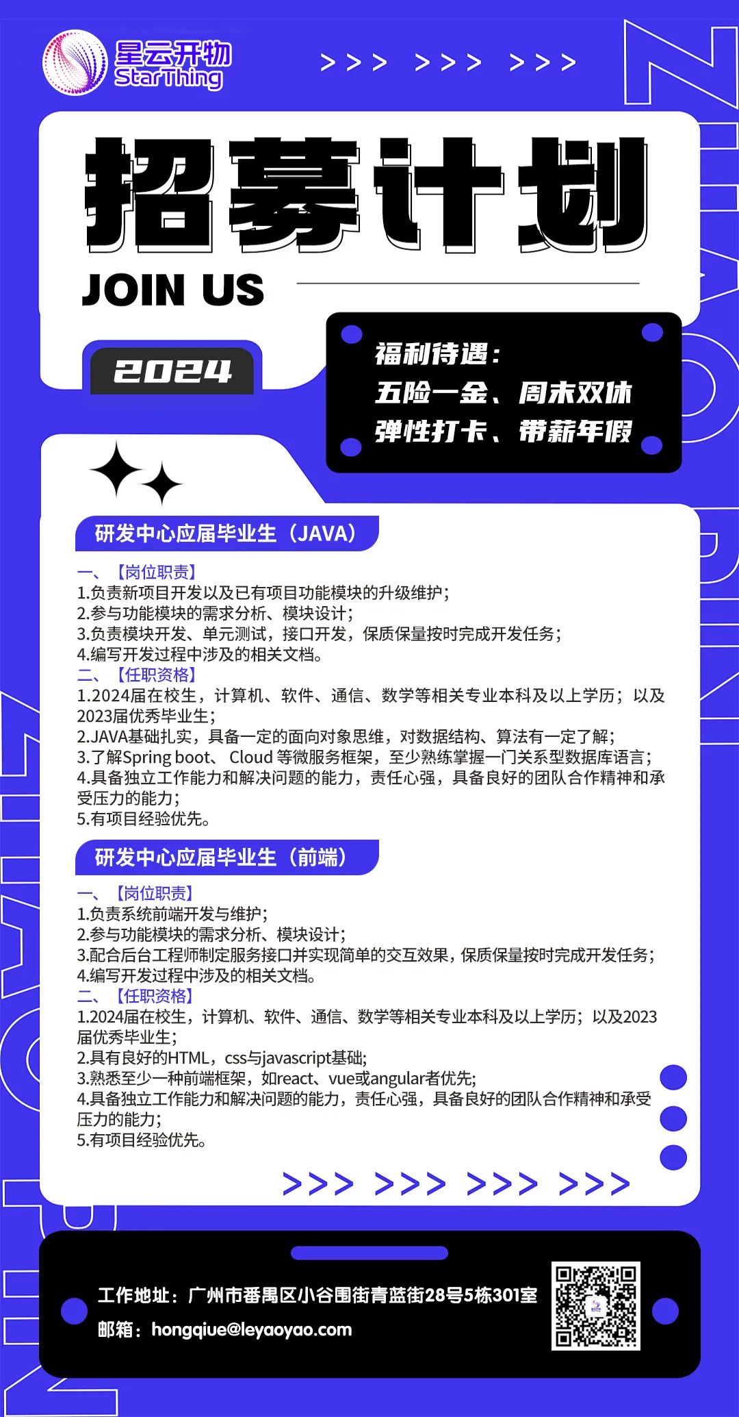 <p>星云开物>>> >>> >>></p>
<p>I Staruhing</p>
<p>招募计划</p>
<p>JOIN US</p>
<p>福利待遇:</p>
<p>2024</p>
<p>五险一金、周末双休</p>
<p>弹性打卡、带薪年假</p>
<p>研发中心应届毕业生(JAVA)</p>
<p>一、[岗位职责]</p>
<p>1.负责新项目开发以及已有项目功能模块的升级维护;</p>
<p>2.参与功能模块的需求分析、模块设计;</p>
<p>3.负责模块开发、单元测试,接☐开发,保质保量按时完成开发任务;</p>
<p>4.编写开发过程中涉及的相关文档。</p>
<p>二、[任职资格]</p>
<p>1.2024届在校生,计算机、软件、通信、数学等相关专业本科及以上学历;以及</p>
<p>2023届优秀毕业生;</p>
<p>2.JAVA基础扎实,具备- -定的面向对象思维,对数据结构、算法有- -定了解;</p>
<p>3.了解Spring boot、 Cloud等微服务框架,至少熟练掌握- -i~关系型数据库语言;</p>
<p>4.具备独立工作能力和解决问题的能力,责任心强,具备良好的团队合作精神和承</p>
<p>受压力的能力;</p>
<p>5.有项目经验优先。</p>
<p>研发中心应届毕业生(前端)</p>
<p>一、[岗位职责]</p>
<p>1.负责系统前端开发与维护;</p>
<p>2.参与功能模块的需求分析、模块设计;</p>
<p>3.配合后台工程师制定服务接☐并实现简单的交互效果,保质保量按时完成开发任务;</p>
<p>4.编写开发过程中涉及的相关文档。</p>
<p>二、[任职资格]</p>
<p>1.2024届在校生,计算机、软件、通信、数学等相关专业本科及以上学历;以及2023</p>
<p>届优秀毕业生;</p>
<p>2.具有良好的HTML, css与javascript基础;</p>
<p>3.熟悉至少- -种前端框架,如react、 vue或angular者优先;</p>
<p>4.具备独立工作能力和解决问题的能力,责任心强,具备良好的团队合作精神和承受</p>
<p>压力的能力;</p>
<p>5.有项目经验优先。</p>
<p>>>>>>>>>>>>>>>>>>>>></p>
<p>工作地址:广州市番禺区小谷围街青蓝街28号5栋301室</p>
<p>邮箱: hongqiue@leyaoyao.com</p>
