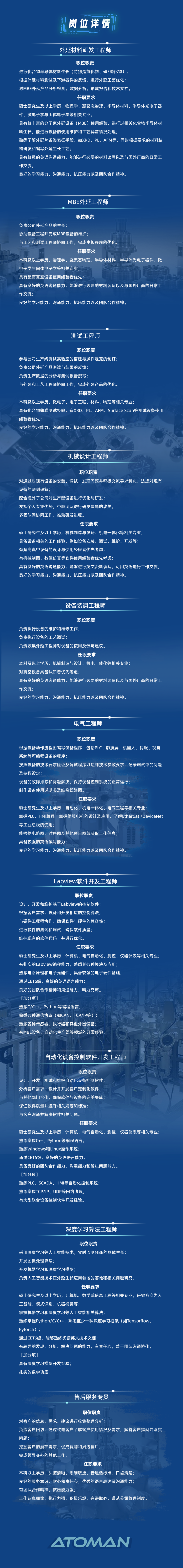 <p>岗位详情</p>
<p>外延材料研发工程师</p>
<p>职位职责</p>
<p>进行化合物半导体材料生长(特别是氮化物、砷/磷化物);</p>
<p>根据外延材料测试及下游器件的反馈，进行外延工艺优化;</p>
<p>对MBE外延产品分析检测，数据分析，形成报告和技术文档。</p>
<p>任职要求</p>
<p>硕士研究生及以上学历，物理学、凝聚态物理、半导体材料、半导体光电子器<br/>件、微电子学与固体电子学等相关专业</p>
<p>具有较丰富的分子束外延设备(MBE)使用经验，进行过相关化合物半导体材<br/>料生长，能进行设备的使用维护和工艺异常情况处理;</p>
<p>熟悉了解外延片各类表征手段，如XRD，PL，AFM等，同时根据要求的材料结<br/>构研发和编写外延生长工艺，</p>
<p>具有较强的英语沟通能力，能够进行必要的材料读写以及与国外厂商的日常工<br/>作交流;</p>
<p>良好的学习能力、沟通能力、抗压能力以及团队合作精神。</p>
<p>MBE外延工程师</p>
<p>职位职责</p>
<p>负责公司外延产品的生长;</p>
<p>协助设备工程师完成MBE设备的维护;</p>
<p>与工艺和测试工程师协同工作，完成生长程序的优化。</p>
<p>任职要求</p>
<p>本科及以上学历，物理学、凝聚态物理、半导体材料、半导体光电子器件、微<br/>电子学与固体电子学等相关专业</p>
<p>具有超高真空设备使用经验者优先;</p>
<p>具有良好的英语沟通能力，能够进行必要的材料读写以及与国外厂商的日常工<br/>作交流;</p>
<p>良好的学习能力、沟通能力、抗压能力以及团队合作精神。</p>
<p>测试工程师</p>
<p>职位职责</p>
<p>参与公司生产线测试实验室的搭建与操作规范的制订;</p>
<p>负责公司外延产品测试与结果的反馈;</p>
<p>负责生产数据的分析与测试报告撰写</p>
<p>与外延和工艺工程师协同工作，完成外延产品的优化。</p>
<p>任职要求</p>
<p>本科及以上学历，微电子、电子工程、材料、物理等相关专业;</p>
<p>具有化合物薄膜测试经验，有XRD、PL、AFM、Surface Scan等测试设备使用<br/>经验者优先</p>
<p>良好的学习能力、沟通能力、抗压能力以及团队合作精神。</p>
<p>机械设计工程师</p>
<p>职位职责</p>
<p>对通过对现有设备的安装、调试，发现问题并积极交流寻求解决，达成对现有<br/>设备的深刻理解</p>
<p>配合境外子公司对生产型设备进行优化与研发</p>
<p>发挥个人专业优势，带领团队进行研发课题的攻关;</p>
<p>多团队间协同工作，推动研发进程。</p>
<p>任职要求</p>
<p>硕士研究生及以上学历，机械制造与设计、机电一体化等相关专业;</p>
<p>具备设备相关的工作经验，例如设备安装、调试、维护、开发等;</p>
<p>有超高真空设备的设计与使用经验者优先考虑;</p>
<p>有机械制图、数值仿真等软件使用经验者优先考虑;</p>
<p>具有良好的英语沟通能力，能够进行英文资料读写，可用英语进行工作交流;<br/>良好的学习能力、沟通能力、抗压能力以及团队合作精神。</p>
<p>设备装调工程师</p>
<p>职位职责</p>
<p>负责执行设备的维护和维修工作</p>
<p>负责执行设备的工艺调试;</p>
<p>负责收集外延工程师对设备的使用反馈与建议。</p>
<p>任职要求</p>
<p>本科及以上学历，机械制造与设计、机电一体化等相关专业;</p>
<p>对真空设备具备认知者优先考虑;</p>
<p>具有良好的英语沟通能力，能够进行必要的材料读写以及与国外厂商的日常工<br/>作交流;</p>
<p>良好的学习能力、沟通能力、抗压能力以及团队合作精神。</p>
<p>电气工程师</p>
<p>职位职责</p>
<p>根据设备动作流程图编写设备程序，包括PLC、触摸屏、机器人、伺服、视觉<br/>系统等可编程设备的程序</p>
<p>按照设备的技术要求验证及调试程序以达到技术参数要求，记录调试中的问题<br/>及参数设定</p>
<p>设备的故障排除和问题解决，保持设备控制系统的正常运行;</p>
<p>制作设备使用说明书及维修线路图。</p>
<p>任职要求</p>
<p>硕士研究生及以上学历，自动化、机电一体化、电气工程等相关专业;</p>
<p>掌握PLC、HMI编程，掌握伺服电机的设计及应用，了解EtherCat /DeviceNet<br/>等工业总线的使用</p>
<p>能根据电路图、时序图及其他项目图纸获取工作信息;</p>
<p>具备较强的英语读写能力;</p>
<p>良好的学习能力、沟通能力、抗压能力以及团队合作精神。</p>
<p>Labview软件开发工程师</p>
<p>职位职责</p>
<p>设计、开发和维护基于Labview的控制软件;</p>
<p>根据客户需求，设计和开发相应的控制算法;</p>
<p>与硬件工程师协作，确保软件与硬件的兼容性;</p>
<p>进行软件的测试和调试，确保软件质量;</p>
<p>维护现有的软件代码，并进行优化。</p>
<p>任职要求</p>
<p>硕士研究生及以上学历，计算机、电气自动化、测控、仪器仪表等相关专业;<br/>有扎实的Labview编程能力，熟悉其各种模块及应用;</p>
<p>熟悉电路原理和电子元器件，具备较强的电子硬件基础;</p>
<p>通过CET6级，良好的英语语言能力;</p>
<p>良好的团队合作精神和沟通能力，精力充沛。</p>
<p>[加分项)</p>
<p>熟悉C/C++、Python等编程语言，</p>
<p>熟悉各种通信协议(如CAN、TCP/IP等)</p>
<p>熟悉各种传感器、执行器和其他外围设备;</p>
<p>有MBE设备、自动化生产线等领域的开发经验。</p>
<p>自动化设备控制软件开发工程师</p>
<p>职位职责</p>
<p>设计、开发、测试和维护自动化设备控制软件</p>
<p>分析客户需求，设计并开发客户定制化软件;</p>
<p>与其他部门合作，确保软件与设备的完美集成;</p>
<p>保证软件质量并遵守相关规范和标准;</p>
<p>与客户沟通并解决软件相关问题。</p>
<p>任职要求</p>
<p>硕士研究生及以上学历，计算机、电气自动化、测控、仪器仪表等相关专业;<br/>熟练掌握C++、Python等编程语言;</p>
<p>熟悉Windows和Linux操作系统;</p>
<p>通过CET6级，良好的英语语言能力;</p>
<p>具备良好的团队合作能力，沟通能力和解决问题能力。</p>
<p>[加分项)</p>
<p>熟悉PLC、SCADA、HMI等自动化控制系统;</p>
<p>熟练掌握TCP/IP、UDP等网络协议;</p>
<p>有大型联合设备控制软件开发经验。</p>
<p>深度学习算法工程师</p>
<p>职位职责</p>
<p>采用深度学习等人工智能技术，实时监测MBE的体生长:</p>
<p>开发图像处理算法;</p>
<p>开发机器学习和深度学习模型</p>
<p>负责人工智能技术在外延生长应用领域的落地和相关问题研究。</p>
<p>任职要求</p>
<p>硕士研究生及以上学历，计算机、数学或信息工程等相关专业，研究方向为人<br/>工智能、模式识别、机器视觉等;</p>
<p>掌握机器学习和深度学习等人工智能相关算法</p>
<p>熟练掌握Python/C/C++，熟悉至少一种深度学习框架(如Tensorflow、<br/>Pytorch)</p>
<p>通过CET6级，能够熟练阅读英文技术文档</p>
<p>有较强的发现、分析、解决问题的能力，有责任心，善于团队沟通协作。<br/>[加分项]</p>
<p>具有深度学习模型开发经验</p>
<p>扎实的数学功底。</p>
<p>售后服务专员</p>
<p>职位职责</p>
<p>对客户的信息、需求、建议进行收集整理分析;</p>
<p>负责客户回访，通过致电客户了解客户使用情况及需求，解答客户提问并落实<br/>问题;</p>
<p>挖掘客户的潜在需求，促成复购和周边售后;</p>
<p>完成领导交办的其他工作。</p>
<p>任职要求</p>
<p>本科以上学历，头脑清晰、思维敏捷、普通话标准、口齿清楚;</p>
<p>良好的服务意识、耐心和责任心，优秀的语言表达及沟通能力;</p>
<p>有团队合作精神，抗压能力强;</p>
<p>工作认真细致、执行力强、积极乐观、有进取心，<br/>遵从公司管理制度。</p>
<p>ATOAN</p>
