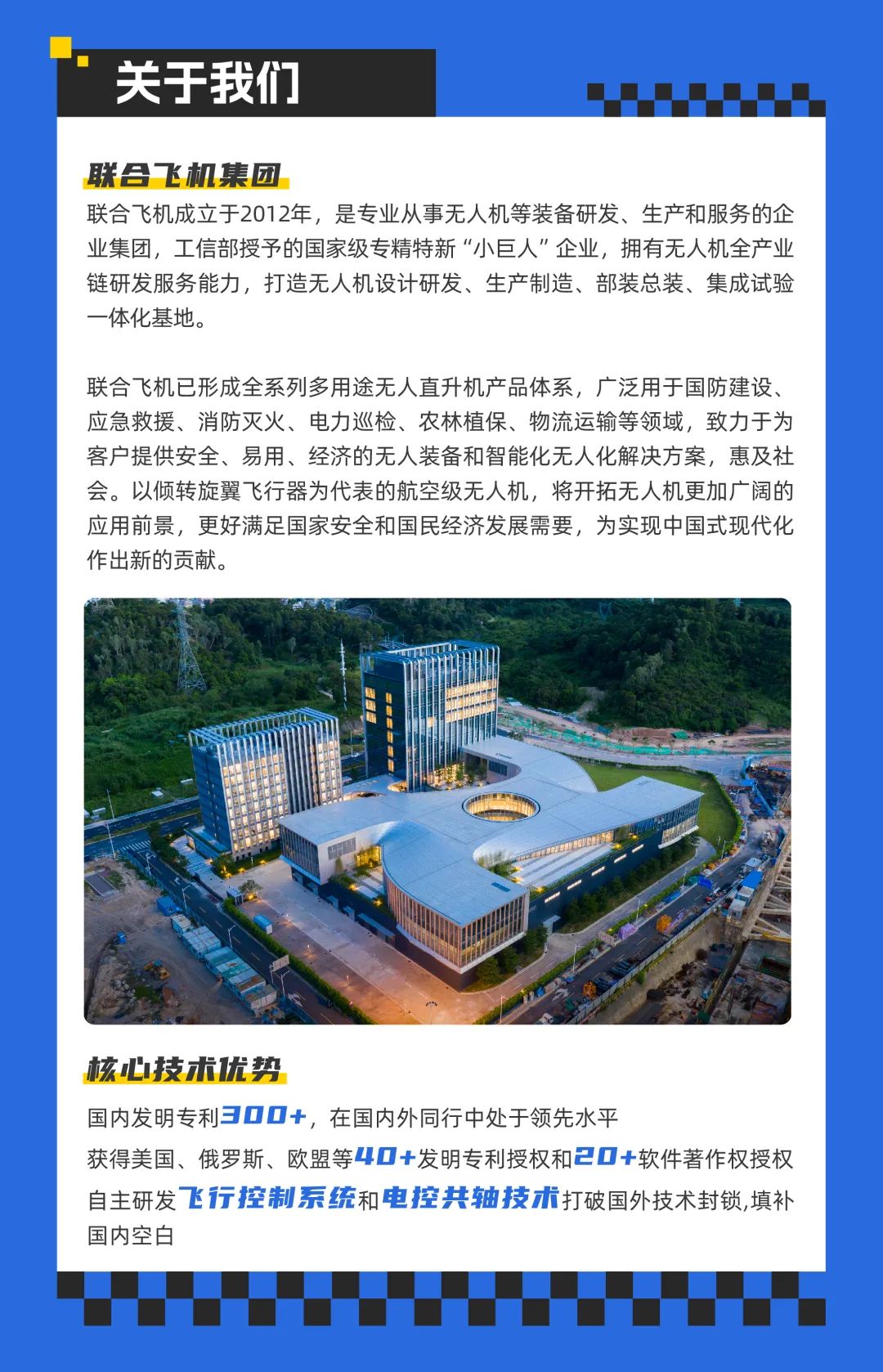 <p>关于我们</p>
<p>联合飞机集团</p>
<p>联合飞机成立于2012年，是专业从事无人机等装备研发、生产和服务的企<br/>业集团，工信部授予的国家级专精特新“小巨人”企业，拥有无人机全产业<br/>链研发服务能力，打造无人机设计研发、生产制造、部装总装、集成试验<br/>一体化基地。</p>
<p>联合飞机已形成全系列多用途无人直升机产品体系，广泛用于国防建设、<br/>应急救援、消防灭火、电力巡检、农林植保、物流运输等领域，致力于为<br/>客户提供安全、易用、经济的无人装备和智能化无人化解决方案，惠及社<br/>会。以倾转旋翼飞行器为代表的航空级无人机，将开拓无人机更加广阔的<br/>应用前景，更好满足国家安全和国民经济发展需要，为实现中国式现代化<br/>作出新的贡献。</p>
<p>核心技术优势</p>
<p>国内发明专利300+，在国内外同行中处于领先水平</p>
<p>获得美国、俄罗斯、欧盟等40+发明专利授权和20+软件著作权授权<br/>自主研发飞行控制系统和电控共轴技术打破国外技术封锁,填补<br/>国内空白</p>
