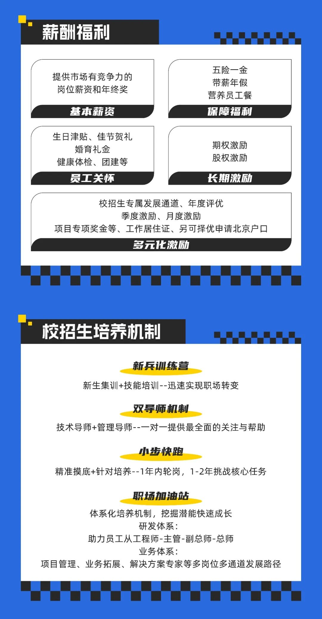<p>薪酬福利</p>
<p>提供市场有竞争力的<br/>岗位薪资和年终奖</p>
<p>基本薪资</p>
<p>五险一金<br/>带薪年假<br/>营养员工餐<br/>保障福利</p>
<p>生日津贴、佳节贺礼<br/>婚育礼金</p>
<p>健康体检、团建等</p>
<p>员工关怀</p>
<p>期权激励<br/>股权激励</p>
<p>长期激励</p>
<p>校招生专属发展通道、年度评优</p>
<p>季度激励、月度激励</p>
<p>项目专项奖金等、工作居住证、另可择优申请北京户口</p>
<p>多元化激励</p>
<p>校招生培养机制</p>
<p>新兵训练营</p>
<p>新生集训+技能培训--迅速实现职场转变</p>
<p>双导师机制</p>
<p>技术导师+管理导师--一对一提供最全面的关注与帮助</p>
<p>小步快跑</p>
<p>精准摸底+针对培养--1年内轮岗，1-2年挑战核心任务</p>
<p>职场加油站</p>
<p>体系化培养机制，挖掘潜能快速成长</p>
<p>研发体系:</p>
<p>助力员工从工程师-主管-副总师-总师</p>
<p>业务体系:</p>
<p>项目管理、业务拓展、解决方案专家等多岗位多通道发展路径</p>
