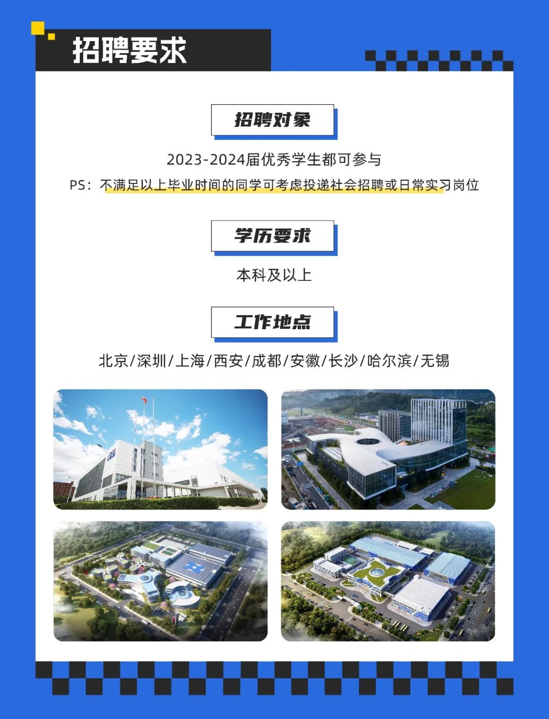 <p>招聘要求</p>
<p>招聘对象</p>
<p>2023-2024届优秀学生都可参与</p>
<p>PS:不满足以上毕业时间的同学可考虑投递社会招聘或日常实习岗位</p>
<p>学历要求<br/>本科及以上</p>
<p>工作地点</p>
<p>北京/深圳/上海/西安/成都/安徽/长沙/哈尔滨/无锡</p>
