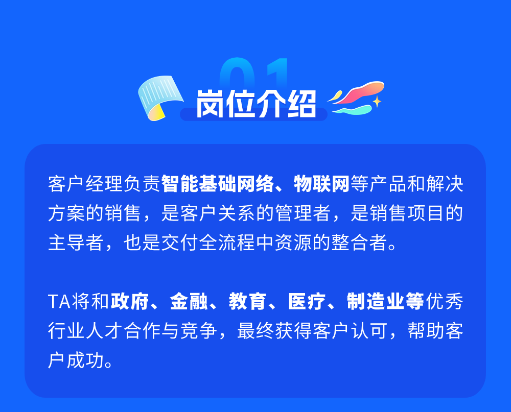 <p>岗位介绍</p>
<p>客户经理负责智能基础网络、物联网等产品和解决<br/>方案的销售，是客户关系的管理者，是销售项目的<br/>主导者，也是交付全流程中资源的整合者。</p>
<p>TA将和政府、金融、教育、医疗、制造业等优秀<br/>行业人才合作与竞争，最终获得客户认可，帮助客<br/>户成功。</p>
