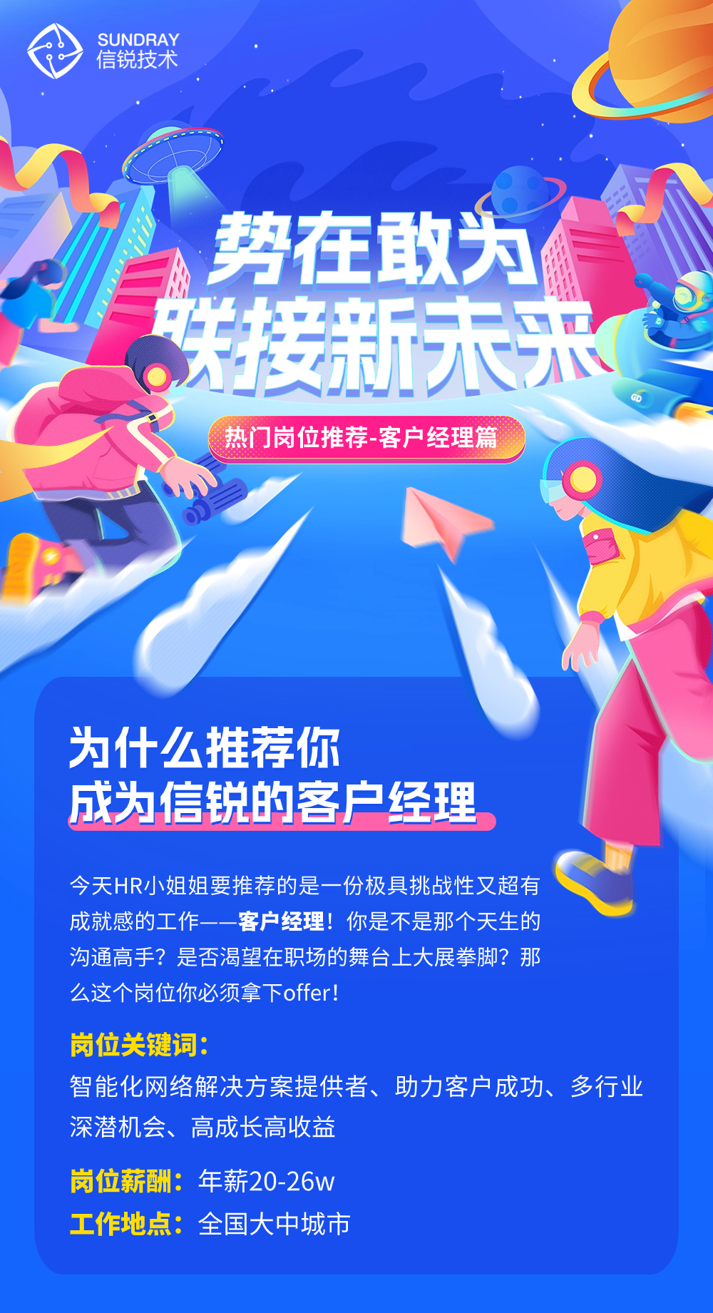<p>中信锐技术SUNDRAY</p>
<p>A势在敢为</p>
<p>洗接新未采</p>
<p>热门岗位推荐 客户经理篇</p>
<p>为什么推荐你</p>
<p>成为信锐的客户经理</p>
<p>今天HR小姐姐要推荐的是一份极具挑战性又超有</p>
<p>成就感的工作-客户 经理!你是不是那个天生的</p>
<p>沟通高手?是否渴望在职场的舞台.上大展拳脚?那</p>
<p>么这个岗位你必须拿下offer!</p>
<p>岗位关键词:</p>
<p>智能化网络解决方案提供者、助力客户成功、多行业</p>
<p>深潜机会、高成长高收益</p>
<p>岗位薪酬:年薪20-26w</p>
<p>工作地点:全国大中城市</p>
